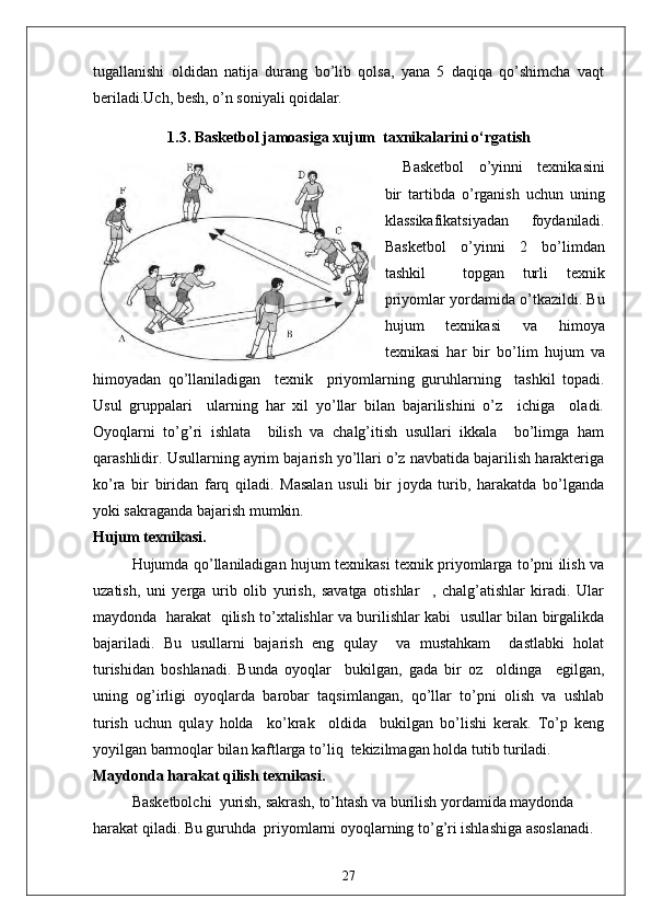 tugallanishi   oldidan   natija   durang   bo’lib   qolsa,   yana   5   daqiqa   qo’shimcha   vaqt
beriladi.Uch, besh, o’n soniyali qoidalar .
1.3.   Basketbol jamoasiga xujum  taxnikalarini o‘rgatish
Basketbol   o’yinni   texnikasini
bir   tartibda   o’rganish   uchun   uning
klassikafikatsiyadan   foydaniladi.
Basketbol   o’yinni   2   bo’limdan
tashkil     topgan   turli   texnik
priyomlar yordamida o’tkazildi. Bu
hujum   texnikasi   va   himoya
texnikasi   har   bir   bo’lim   hujum   va
himoyadan   qo’llaniladigan     texnik     priyomlarning   guruhlarning     tashkil   topadi.
Usul   gruppalari     ularning   har   xil   yo’llar   bilan   bajarilishini   o’z     ichiga     oladi.
Oyoqlarni   to’g’ri   ishlata     bilish   va   chalg’itish   usullari   ikkala     bo’limga   ham
qarashlidir. Usullarning ayrim bajarish yo’llari o’z navbatida bajarilish harakteriga
ko’ra   bir   biridan   farq   qiladi.   Masalan   usuli   bir   joyda   turib,   harakatda   bo’lganda
yoki sakraganda bajarish mumkin.
Hujum texnikasi.
Hujumda qo’llaniladigan hujum texnikasi texnik priyomlarga to’pni ilish va
uzatish,   uni   yerga   urib   olib   yurish,   savatga   otishlar     ,   chalg’atishlar   kiradi.   Ular
maydonda   harakat   qilish to’xtalishlar va burilishlar kabi   usullar bilan birgalikda
bajariladi.   Bu   usullarni   bajarish   eng   qulay     va   mustahkam     dastlabki   holat
turishidan   boshlanadi.   Bunda   oyoqlar     bukilgan,   gada   bir   oz     oldinga     egilgan,
uning   og’irligi   oyoqlarda   barobar   taqsimlangan,   qo’llar   to’pni   olish   va   ushlab
turish   uchun   qulay   holda     ko’krak     oldida     bukilgan   bo’lishi   kerak.   To’p   keng
yoyilgan barmoqlar bilan kaftlarga to’liq  tekizilmagan holda tutib turiladi.
Maydonda harakat qilish texnikasi.
Basketbolchi  yurish, sakrash, to’htash va burilish yordamida maydonda 
harakat qiladi. Bu guruhda  priyomlarni oyoqlarning to’g’ri ishlashiga asoslanadi.
27