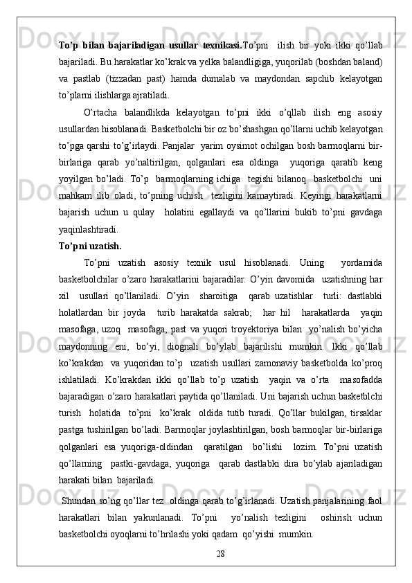 To’p   bilan   bajariladigan   usullar   texnikasi. To’pni     ilish   bir   yoki   ikki   qo’llab
bajariladi. Bu harakatlar ko’krak va yelka balandligiga, yuqorilab (boshdan baland)
va   pastlab   (tizzadan   past)   hamda   dumalab   va   maydondan   sapchib   kelayotgan
to’plarni ilishlarga ajratiladi.
O’rtacha   balandlikda   kelayotgan   to’pni   ikki   o’qllab   ilish   eng   asosiy
usullardan hisoblanadi. Basketbolchi bir oz bo’shashgan qo’llarni uchib kelayotgan
to’pga qarshi to’g’irlaydi. Panjalar   yarim oysimot ochilgan bosh barmoqlarni bir-
birlariga   qarab   yo’naltirilgan,   qolganlari   esa   oldinga     yuqoriga   qaratib   keng
yoyilgan   bo’ladi.   To’p     barmoqlarning   ichiga     tegishi   bilanoq     basketbolchi     uni
mahkam   ilib   oladi,   to’pning   uchish     tezligini   kamaytiradi.   Keyingi   harakatlarni
bajarish   uchun   u   qulay     holatini   egallaydi   va   qo’llarini   bukib   to’pni   gavdaga
yaqinlashtiradi.
To’pni uzatish.
To’pni   uzatish   asosiy   texnik   usul   hisoblanadi.   Uning     yordamida
basketbolchilar   o’zaro   harakatlarini   bajaradilar.   O’yin   davomida     uzatishning   har
xil     usullari   qo’llaniladi.   O’yin     sharoitiga     qarab   uzatishlar     turli:   dastlabki
holatlardan   bir   joyda     turib   harakatda   sakrab;     har   hil     harakatlarda     yaqin
masofaga,   uzoq     masofaga,   past   va   yuqori   troyektoriya   bilan     yo’nalish   bo’yicha
maydonning   eni,   bo’yi,   diognali   bo’ylab   bajarilishi   mumkin.   Ikki   qo’llab
ko’krakdan     va   yuqoridan   to’p     uzatish   usullari   zamonaviy   basketbolda   ko’proq
ishlatiladi.   Ko’krakdan   ikki   qo’llab   to’p   uzatish     yaqin   va   o’rta     masofadda
bajaradigan o’zaro harakatlari paytida qo’llaniladi. Uni bajarish uchun basketblchi
turish     holatida     to’pni     ko’krak     oldida   tutib   turadi.   Qo’llar   bukilgan,   tirsaklar
pastga tushirilgan bo’ladi. Barmoqlar joylashtirilgan, bosh barmoqlar bir-birlariga
qolganlari   esa   yuqoriga-oldindan     qaratilgan     bo’lishi     lozim.   To’pni   uzatish
qo’llarning     pastki-gavdaga,   yuqoriga     qarab   dastlabki   dira   bo’ylab   ajariladigan
harakati bilan  bajariladi.
  Shundan so’ng qo’llar tez   oldinga qarab to’g’irlanadi. Uzatish panjalarining faol
harakatlari   bilan   yakunlanadi.   To’pni     yo’nalish   tezligini     oshirish   uchun
basketbolchi oyoqlarni to’hrilashi yoki qadam  qo’yishi  mumkin.
28