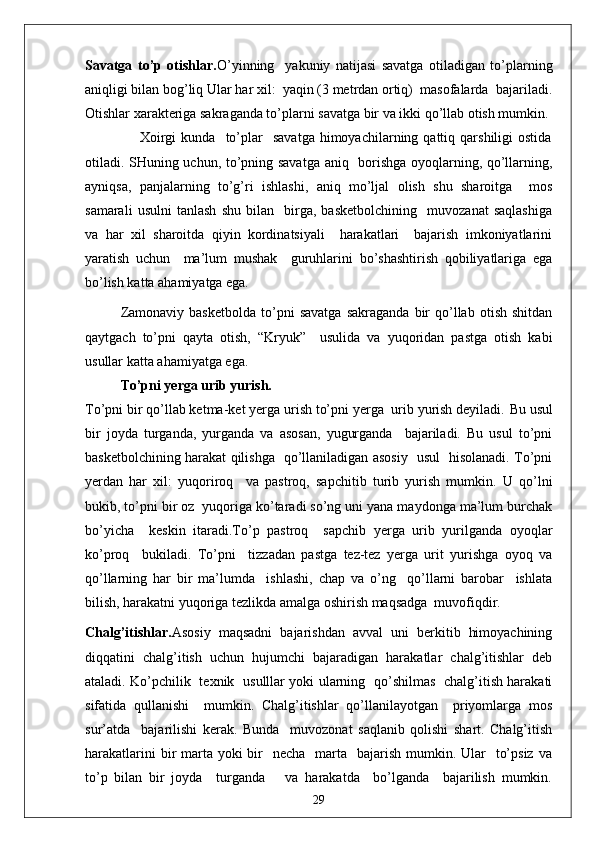 Savatga   to’p   otishlar. O’yinning     yakuniy   natijasi   savatga   otiladigan   to’plarning
aniqligi bilan bog’liq Ular har xil:  yaqin (3 metrdan ortiq)  masofalarda  bajariladi.
Otishlar xarakteriga sakraganda to’plarni savatga bir va ikki qo’llab otish mumkin. 
                      Xoirgi  kunda    to’plar     savatga   himoyachilarning  qattiq  qarshiligi  ostida
otiladi. SHuning uchun, to’pning savatga aniq   borishga oyoqlarning, qo’llarning,
ayniqsa,   panjalarning   to’g’ri   ishlashi,   aniq   mo’ljal   olish   shu   sharoitga     mos
samarali   usulni   tanlash   shu   bilan     birga,   basketbolchining     muvozanat   saqlashiga
va   har   xil   sharoitda   qiyin   kordinatsiyali     harakatlari     bajarish   imkoniyatlarini
yaratish   uchun     ma’lum   mushak     guruhlarini   bo’shashtirish   qobiliyatlariga   ega
bo’lish katta ahamiyatga ega.
Zamonaviy   basketbolda   to’pni   savatga   sakraganda   bir   qo’llab   otish   shitdan
qaytgach   to’pni   qayta   otish,   “Kryuk”     usulida   va   yuqoridan   pastga   otish   kabi
usullar katta ahamiyatga ega.
To’pni yerga urib yurish.
To’pni bir qo’llab ketma-ket yerga urish to’pni yerga  urib yurish deyiladi.  Bu usul
bir   joyda   turganda,   yurganda   va   asosan,   yugurganda     bajariladi.   Bu   usul   to’pni
basketbolchining harakat qilishga   qo’llaniladigan asosiy   usul   hisolanadi. To’pni
yerdan   har   xil:   yuqoriroq     va   pastroq,   sapchitib   turib   yurish   mumkin.   U   qo’lni
bukib, to’pni bir oz  yuqoriga ko’taradi so’ng uni yana maydonga ma’lum burchak
bo’yicha     keskin   itaradi.To’p   pastroq     sapchib   yerga   urib   yurilganda   oyoqlar
ko’proq     bukiladi.   To’pni     tizzadan   pastga   tez-tez   yerga   urit   yurishga   oyoq   va
qo’llarning   har   bir   ma’lumda     ishlashi,   chap   va   o’ng     qo’llarni   barobar     ishlata
bilish, harakatni yuqoriga tezlikda amalga oshirish maqsadga  muvofiqdir.
Chalg’itishlar. Asosiy   maqsadni   bajarishdan   avval   uni   berkitib   himoyachining
diqqatini   chalg’itish   uchun   hujumchi   bajaradigan   harakatlar   chalg’itishlar   deb
ataladi. Ko’pchilik   texnik   usulllar yoki ularning   qo’shilmas   chalg’itish harakati
sifatida   qullanishi     mumkin.   Chalg’itishlar   qo’llanilayotgan     priyomlarga   mos
sur’atda     bajarilishi   kerak.   Bunda     muvozonat   saqlanib   qolishi   shart.   Chalg’itish
harakatlarini  bir  marta  yoki  bir    necha   marta   bajarish mumkin. Ular    to’psiz  va
to’p   bilan   bir   joyda     turganda       va   harakatda     bo’lganda     bajarilish   mumkin.
29