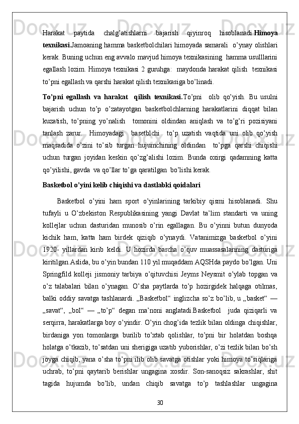 Harakat   paytida   chalg’atishlarni   bajarish   qiyinroq   hisoblanadi. Himoya
texnikasi. Jamoaning hamma basketbolchilari himoyada samarali   o’ynay olishlari
kerak. Buning uchun eng avvalo mavjud himoya texnikasining   hamma usulllarini
egallash lozim. Himoya texnikasi  2 guruhga:   maydonda harakat  qilish   texnikasi
to’pni egallash va qarshi harakat qilish texnikasiga bo’linadi.
To’pni   egallash   va   harakat     qilish   texnikasi. To’pni     olib   qo’yish.   Bu   usulni
bajarish   uchun   to’p   o’zatayotgan   basketbolchlarning   harakatlarini   diqqat   bilan
kuzatish,   to’pning   yo’nalish     tomonini   oldindan   aniqlash   va   to’g’ri   pozisiyani
tanlash   zarur.     Himoyadagi     basetblchi     to’p   uzatish   vaqtida   uni   olib   qo’yish
maqsadida   o’zini   to’sib   turgan   hujumchining   oldindan     to’pga   qarshi   chiqishi
uchun   turgan   joyidan   keskin   qo’zg’alishi   lozim.   Bunda   oxirgi   qadamning   katta
qo’yilishi, gavda  va qo’llar to’ga qaratilgan  bo’lishi kerak.
Basketbol o’yini kelib chiqishi va dastlabki qoidalari
Basketbol   o’yini   ham   sport   o’yinlarining   tarkibiy   qismi   hisoblanadi.   Shu
tufayli   u   O’zbekiston   Respublikasining   yangi   Davlat   ta’lim   standarti   va   uning
kollejlar   uchun   dasturidan   munosib   o’rin   egallagan.   Bu   o’yinni   butun   dunyoda
kichik   ham,   katta   ham   birdek   qiziqib   o’ynaydi.   Vatanimizga   basketbol   o’yini
1920-   yillardan   kirib   keldi.   U   hozirda   barcha   o’quv   muassasalarining   dasturiga
kiritilgan.Aslida, bu o’yin bundan 110 yil muqaddam AQSHda paydo bo’lgan. Uni
Springfild   kolleji   jismoniy   tarbiya   o’qituvchisi   Jeyms   Neysmit   o’ylab   topgan   va
o’z   talabalari   bilan   o’ynagan.   O’sha   paytlarda   to’p   hozirgidek   halqaga   otilmas,
balki   oddiy   savatga   tashlanardi.   „Basketbol“   inglizcha   so’z   bo’lib,   u   „basket“   —
„savat“,   „bol“   —   „to’p“   degan   ma’noni   anglatadi.Basketbol     juda   qiziqarli   va
serqirra, harakatlarga boy o’yindir. O’yin chog’ida tezlik bilan oldinga chiqishlar,
birdaniga   yon   tomonlarga   burilib   to’xtab   qolishlar,   to’pni   bir   holatdan   boshqa
holatga o’tkazib, to’satdan uni sherigiga uzatib yuborishlar, o’zi tezlik bilan bo’sh
joyga chiqib, yana o’sha to’pni ilib olib savatga otishlar yoki himoya to’siqlariga
uchrab,   to’pni   qaytarib   berishlar   ungagina   xosdir.   Son-sanoqsiz   sakrashlar,   shit
tagida   hujumda   bo’lib,   undan   chiqib   savatga   to’p   tashlashlar   ungagina
30