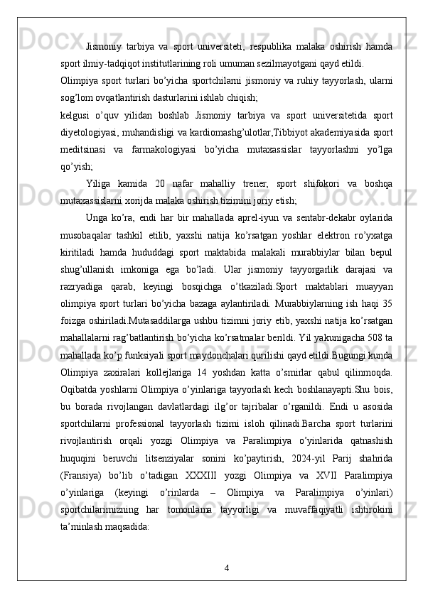 Jismoniy   tarbiya   va   sport   universiteti,   respublika   malaka   oshirish   hamda
sport ilmiy-tadqiqot institutlarining roli umuman sezilmayotgani qayd etildi.
Olimpiya   sport   turlari   bo’yicha   sportchilarni   jismoniy   va   ruhiy   tayyorlash,   ularni
sog’lom ovqatlantirish dasturlarini ishlab chiqish;
kelgusi   o’quv   yilidan   boshlab   Jismoniy   tarbiya   va   sport   universitetida   sport
diyetologiyasi, muhandisligi va kardiomashg’ulotlar,Tibbiyot akademiyasida sport
meditsinasi   va   farmakologiyasi   bo’yicha   mutaxassislar   tayyorlashni   yo’lga
qo’yish;
Yiliga   kamida   20   nafar   mahalliy   trener,   sport   shifokori   va   boshqa
mutaxassislarni xorijda malaka oshirish tizimini joriy etish;
Unga   ko’ra,   endi   har   bir   mahallada   aprel-iyun   va   sentabr-dekabr   oylarida
musobaqalar   tashkil   etilib,   yaxshi   natija   ko’rsatgan   yoshlar   elektron   ro’yxatga
kiritiladi   hamda   hududdagi   sport   maktabida   malakali   murabbiylar   bilan   bepul
shug’ullanish   imkoniga   ega   bo’ladi.   Ular   jismoniy   tayyorgarlik   darajasi   va
razryadiga   qarab,   keyingi   bosqichga   o’tkaziladi.Sport   maktablari   muayyan
olimpiya   sport   turlari   bo’yicha   bazaga   aylantiriladi.   Murabbiylarning   ish   haqi   35
foizga oshiriladi.Mutasaddilarga  ushbu tizimni joriy etib, yaxshi  natija ko’rsatgan
mahallalarni rag’batlantirish bo’yicha ko’rsatmalar berildi. Yil yakunigacha 508 ta
mahallada ko’p funksiyali sport maydonchalari qurilishi qayd etildi.Bugungi kunda
Olimpiya   zaxiralari   kollejlariga   14   yoshdan   katta   o’smirlar   qabul   qilinmoqda.
Oqibatda   yoshlarni   Olimpiya   o’yinlariga  tayyorlash   kech   boshlanayapti.Shu   bois,
bu   borada   rivojlangan   davlatlardagi   ilg’or   tajribalar   o’rganildi.   Endi   u   asosida
sportchilarni   professional   tayyorlash   tizimi   isloh   qilinadi.Barcha   sport   turlarini
rivojlantirish   orqali   yozgi   Olimpiya   va   Paralimpiya   o’yinlarida   qatnashish
huquqini   beruvchi   litsenziyalar   sonini   ko’paytirish,   2024-yil   Parij   shahrida
(Fransiya)   bo’lib   o’tadigan   XXXIII   yozgi   Olimpiya   va   XVII   Paralimpiya
o’yinlariga   (keyingi   o’rinlarda   –   Olimpiya   va   Paralimpiya   o’yinlari)
sportchilarimizning   har   tomonlama   tayyorligi   va   muvaffaqiyatli   ishtirokini
ta’minlash maqsadida:
4