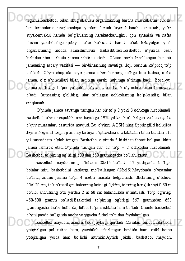 tegishli.Basketbol   bilan   shug’ullanish   organizmning   barcha   muskullarini   birdek,
har   tomonlama   rivojlanishiga   yordam   beradi.Tayanch-harakat   apparati,   ya’ni
suyak-muskul   hamda   bo’g’inlarning   harakatchanligini,   qon   aylanish   va   nafas
olishni   yaxshilashga   ijobiy     ta’sir   ko’rsatadi   hamda   o’sib   kelayotgan   yosh
organizmning   modda   almashinuvini   faollashtiradi.Basketbol   o’yinida   besh
kishidan   iborat   ikkita   jamoa   ishtirok   etadi.   O’zaro   raqib   hisoblangan   har   bir
jamoaning   asosiy   vazifasi   —   bir-birlarining   savatiga   iloji   boricha   ko’proq   to’p
tashlash.   O’yin   chog’ida   qaysi   jamoa   o’yinchisining   qo’liga   to’p   tushsa,   o’sha
jamoa,   o’z   o’yinchilari   bilan   raqibiga   qarshi   hujumga   o’tishga   haqli.   Bordi-yu,
jamoa   qo’lidagi   to’pni   yo’qotib   qo’ysa,   u   barcha   5   o’yinchisi   bilan   himoyaga
o’tadi.   Jamoaning   g’olibligi   ular   to’plagan   ochkolarning   ko’p-kamligi   bilan
aniqlanadi.
  O’yinda  jamoa savatiga  tushgan  har  bir  to’p 2 yoki  3 ochkoga hisoblanadi.
Basketbol   o’yini   respublikamiz   hayotiga   1920-yildan   kirib   kelgan   va   hozirgacha
o’quv  muassalari  dasturida  mavjud.  Bu   o’yinni  AQSH  ning  Sppringfild  kollejida
Jeyms Neysmit degan jismoniy tarbiya o’qituvchisi o’z talabalari bilan bundan 110
yil muqaddam  o’ylab topgan. Basketbol  o’yinida 5 kishidan iborat  bo’lgan ikkita
jamoa   ishtirok   etadi.O’yinda   tushgan   har   bir   to’p   –   2   ochkodan   hisoblanadi.
Basketbol to’pining og’irligi 600 dan 650 grammgacha bo’lishi zarur.
Basketbol   maydonining   o’lchami   28x15   bo’ladi.   12   yoshgacha   bo’lgan
bolalar   mini   basketbolni   kattlarga   mo’ljallangan   (28x15).Maydonda   o’ynasalar
bo’ladi,   ammo   jarima   to’pi   4   metrli   masofa   belgilanadi.   Shchitning   o’lchovi
90x120 sm, to’r o’rnatilgan halqaning kataligi 0,45m, to’rning kenglik joyi 0,30 m
bo’lib,   shchitning   o’zi   yerdan   2   m   60   sm   balandlikda   o’rnatiladi.   To’p   og’irligi
450-500   gramm   bo’ladi.Basketbol   to’pining   og’irligi   567   grammdan   650
grammgacha. Ba’zi hollarda, futbol to’pini ishlatsa ham bo’ladi. Chunki basketbol
o’yini paydo bo’lganda ancha vaqtgacha futbol to’pidan foydalanilgan.
Basketbol maydoni, asosan, tekis joylarga quriladi. Masalan, bino ichida taxta
yotqizilgan   pol   ustida   ham,   yaxshilab   tekislangan   hovlida   ham,   asfalt-beton
yotqizilgan   yerda   ham   bo’lishi   mumkin.Aytish   joizki,   basketbol   maydoni
31