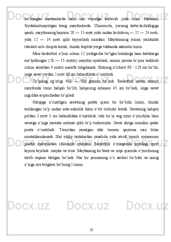 bo’lmagan   maskanlarda   ham   uni   vujudga   keltirish   juda   oson.   Masalan,
foydalanilmayotgan   keng   maydonlarda.   Chunonchi,   yerning   katta-kichikligiga
qarab, maydonning hajmini 28 — 15 metr yoki undan kichikroq — 22 — 24 metr,
yoki   12   —   14   metr   qilib   tayyorlash   mumkin.   Maydonning   yuzini   yaxshilab
tekislab urib chiqish kerak, chunki koptok yerga tekkanda sakrashi lozim.
Mini-basketbol  o’yini  uchun 12 yoshgacha bo’lgan bolalarga ham  kattalarga
mo’ljallangan   (28   —   15   metrli)   maydon   ajratiladi,   ammo   jarima   to’pini   tashlash
uchun savatdan 4 metrli masofa belgilanadi. Shitning o’lchovi 90   ·   120 sm bo’lib,
unga savat yerdan 2 metr 60 sm balandlikda o’rnatiladi. 
To’pning   og’irligi   450   —   500   gramm   bo’ladi.   Basketbol   savati   rasmiy
maydonda   temir   halqali   bo’lib,   halqaning   aylanasi   45   sm   bo’ladi,   unga   savat
ingichka arqonchadan to’qiladi.
Halqaga   o’rnatilgan   savatning   pastki   qismi   tor   bo’lishi   lozim,   chunki
tashlangan   to’p   undan   asta-sekinlik   bilan   o’tib   tushishi   kerak.   Savatning   halqasi
poldan   3   metr   5   sm   balandlikka   o’rnatiladi,   toki   bo’yi   eng   uzun   o’yinchilar   ham
savatga  o’ziga  yarasha   mehnat  qilib  to’p  tushirsinlar.  Savat   shitga  mumkin  qadar
puxta   o’rnatiladi.   Temirdan   yasalgan   ikki   tomoni   qayirma   mix   bilan
mustahkamlanadi.   Shit   oddiy   taxtalardan   yasalishi   yoki   atrofi   temirli   oynasimon
plastik   materialdan   ishlanishi   mumkin.   Basketbol   o’ynaganda   quyidagi   sport
kiyimi kiyiladi: mayka va trusi. Maykaning ko’krak va orqa qismida o’yinchining
tartib   raqami   tikilgan   bo’ladi.   Har   bir   jamoaning   o’z   sardori   bo’lishi   va   uning
o’ziga xos belgilari bo’lmog’i lozim.
32