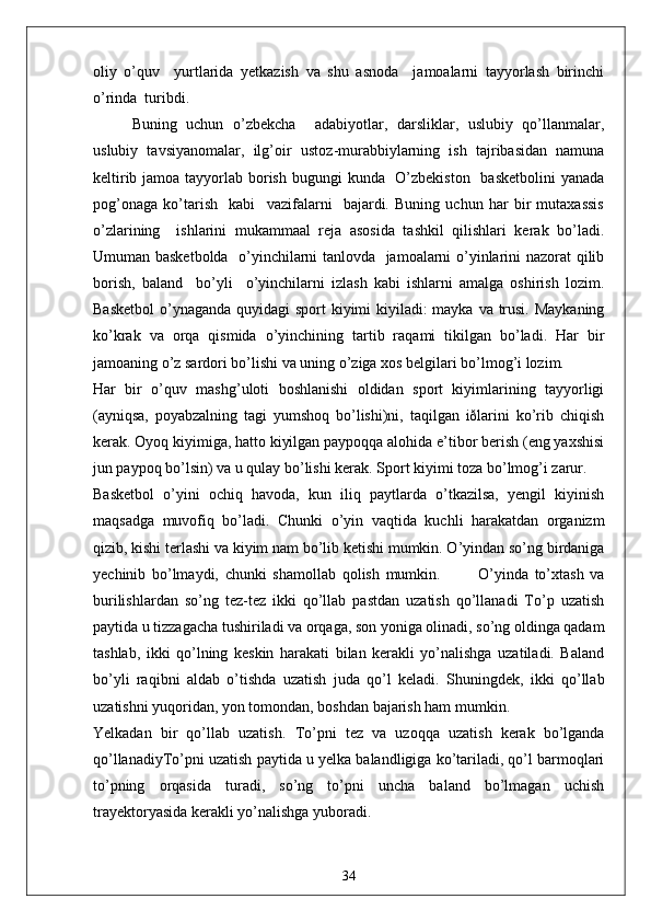 oliy   o’quv     yurtlarida   yetkazish   va   shu   asnoda     jamoalarni   tayyorlash   birinchi
o’rinda  turibdi. 
Buning   uchun   o’zbekcha     adabiyotlar,   darsliklar,   uslubiy   qo’llanmalar,
uslubiy   tavsiyanomalar,   ilg’oir   ustoz - murabbiylarning   ish   tajribasidan   namuna
keltirib jamoa tayyorlab borish bugungi  kunda   O’zbekiston    basketbolini  yanada
pog’onaga   ko’tarish     kabi     vazifalarni     bajardi.   Buning   uchun   har   bir   mutaxassis
o’zlarining     ishlarini   mukammaal   reja   asosida   tashkil   qilishlari   kerak   bo’ladi.
Umuman basketbolda   o’yinchilarni tanlovda   jamoalarni o’yinlarini nazorat qilib
borish,   baland     bo’yli     o’yinchilarni   izlash   kabi   ishlarni   amalga   oshirish   lozim.
Basketbol  o’ynaganda quyidagi sport  kiyimi kiyiladi: mayka va trusi. Maykaning
ko’krak   va   orqa   qismida   o’yinchining   tartib   raqami   tikilgan   bo’ladi.   Har   bir
jamoaning o’z sardori bo’lishi va uning o’ziga xos belgilari bo’lmog’i lozim.
Har   bir   o’quv   mashg’uloti   boshlanishi   oldidan   sport   kiyimlarining   tayyorligi
(ayniqsa,   poyabzalning   tagi   yumshoq   bo’lishi)ni,   taqilgan   iðlarini   ko’rib   chiqish
kerak. Oyoq kiyimiga, hatto kiyilgan paypoqqa alohida e’tibor berish (eng yaxshisi
jun paypoq bo’lsin) va u qulay bo’lishi kerak. Sport kiyimi toza bo’lmog’i zarur.
Basketbol   o’yini   ochiq   havoda,   kun   iliq   paytlarda   o’tkazilsa,   yengil   kiyinish
maqsadga   muvofiq   bo’ladi.   Chunki   o’yin   vaqtida   kuchli   harakatdan   organizm
qizib, kishi terlashi va kiyim nam bo’lib ketishi mumkin. O’yindan so’ng birdaniga
yechinib   bo’lmaydi,   chunki   shamollab   qolish   mumkin.             O’yinda   to’xtash   va
burilishlardan   so’ng   tez-tez   ikki   qo’llab   pastdan   uzatish   qo’llanadi   To’p   uzatish
paytida u tizzagacha tushiriladi va orqaga, son yoniga olinadi, so’ng oldinga qadam
tashlab,   ikki   qo’lning   keskin   harakati   bilan   kerakli   yo’nalishga   uzatiladi.   Baland
bo’yli   raqibni   aldab   o’tishda   uzatish   juda   qo’l   keladi.   Shuningdek,   ikki   qo’llab
uzatishni yuqoridan, yon tomondan, boshdan bajarish ham mumkin.
Yelkadan   bir   qo’llab   uzatish.   To’pni   tez   va   uzoqqa   uzatish   kerak   bo’lganda
qo’llanadiyTo’pni uzatish paytida u yelka balandligiga ko’tariladi, qo’l barmoqlari
to’pning   orqasida   turadi,   so’ng   to’pni   uncha   baland   bo’lmagan   uchish
trayektoryasida kerakli yo’nalishga yuboradi.  
34