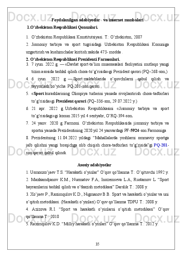 Foydalanilgan  adabiyotlar    va internet manbalari 
 1.O’zbekiston Respublikasi Qonunlari.
1. O’zbekiston Respublikasi Konstitutsiyasi. T.: O’zbekiston, 2007
2. Jismoniy   tarbiya   va   sport   tugrisidagi   Uzbekiston   Respublikasi   Konuniga
uzgartirish va kushimchalar kiritish xakida 473- modda .
2. O’zbekiston Respublikasi Prezidenti Farmonlari.
3. 7 iyun.  2022 g.   —   «Davlat   sport -ta’lim  muassasalari  faoliyatini   m utlaqo yangi
tizim asosida tashkil qilish chora-to’g’risida»gi   Prezident qarori   (PQ–268-son, )
4. 6   iyun.   2022   g.   —   Sport   maktablarida   o’quvchilarni   qabul   qilish   va
tayyorlash   bo’yicha    PQ-201-son   qarori
5. « Sport   kurashlarining   Olimpiya   turlarini   yanada   rivojlantirish   chora-tadbirlari
to’g’risida»gi   Prezident qarori   (PQ–336-son, 29.07.2022 y.)
6. 21   apr.   2022   g.   Uzbekiston   Respublikasini   « Jismoniy   tarbiya   va   sport
to’g’risidagi » gi konun  2015 yil 4 sentyabr, O’RQ-394-son .
7. 24   yanv.   2020   g.   Farmoni .   O’zbekiston   Respublikasida   jismoniy   tarbiya   va
sportni yanada Prezidentining 2020 yil 24 yanvardagi PF- 5924 -son Farmoniga 
8. Prezidentning   11.04.2022   yildagi   “Mahallalarda   yoshlarni   ommaviy   sportga
jalb   qilishni   yangi   bosqichga   olib   chiqish   chora-tadbirlari   to’g’risida”gi   PQ-201 -
son qarori qabul qilindi.
                                                Asosiy adabiyotlar
1. Usmonxo’jaev T.S. “Harakatli o’yinlar” O’quv qo’llanma T.: O’qituvchi 1992 y. 
2.   Maxkamdjanov   K.M.,   Nurmatov   F.A,   Inozemseva   L.A,   Rustamov   L   “Sport
bayramlarini tashkil qilish va o’tkazish metodikasi” Darslik T.: 2008 y. 
3. Xo’jaev P., Raximqulov K.D., Nigmanov B.B. Sport va harakatli o’yinlar va uni
o’qitish metodikasi. (Harakatli o’yinlari) O’quv qo’llanma TDPU T.: 2008 y. 
4.   Azizova   R.I.   “Sport   va   harakatli   o’yinlarni   o’qitish   metodikasi”   O’quv
qo’llanma T.: 2010 
5. Raximqulov K.D. “Milliy harakatli o’yinlari” O’quv qo’llanma T.: 2012 y. 
35