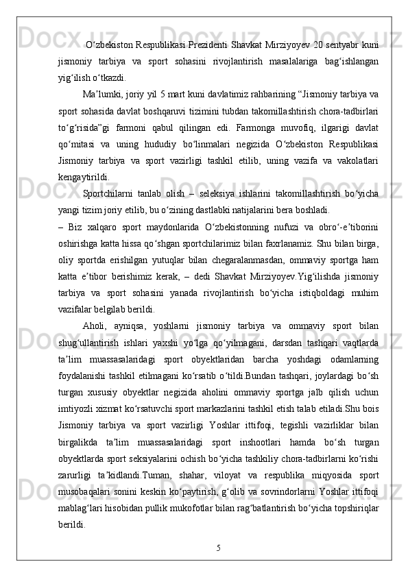 O zbekiston Respublikasi  Prezidenti Shavkat Mirziyoyev 20 sentyabr kuniʻ
jismoniy   tarbiya   va   sport   sohasini   rivojlantirish   masalalariga   bag ishlangan	
ʻ
yig ilish o tkazdi.	
ʻ ʻ
Ma lumki, joriy yil 5 mart kuni davlatimiz rahbarining “Jismoniy tarbiya va	
ʼ
sport sohasida davlat boshqaruvi tizimini tubdan takomillashtirish chora-tadbirlari
to g risida”gi   farmoni   qabul   qilingan   edi.   Farmonga   muvofiq,   ilgarigi   davlat	
ʻ ʻ
qo mitasi   va   uning   hududiy   bo linmalari   negizida   O zbekiston   Respublikasi
ʻ ʻ ʻ
Jismoniy   tarbiya   va   sport   vazirligi   tashkil   etilib,   uning   vazifa   va   vakolatlari
kengaytirildi.
Sportchilarni   tanlab   olish   –   seleksiya   ishlarini   takomillashtirish   bo yicha	
ʻ
yangi tizim joriy etilib, bu o zining dastlabki natijalarini bera boshladi.	
ʻ
–   Biz   xalqaro   sport   maydonlarida   O zbekistonning   nufuzi   va   obro -e tiborini	
ʻ ʻ ʼ
oshirishga katta hissa qo shgan sportchilarimiz bilan faxrlanamiz. Shu bilan birga,	
ʻ
oliy   sportda   erishilgan   yutuqlar   bilan   chegaralanmasdan,   ommaviy   sportga   ham
katta   e tibor   berishimiz   kerak,   –   dedi   Shavkat   Mirziyoyev.Yig ilishda   jismoniy	
ʼ ʻ
tarbiya   va   sport   sohasini   yanada   rivojlantirish   bo yicha   istiqboldagi   muhim	
ʻ
vazifalar belgilab berildi.
Aholi,   ayniqsa,   yoshlarni   jismoniy   tarbiya   va   ommaviy   sport   bilan
shug ullantirish   ishlari   yaxshi   yo lga   qo yilmagani,   darsdan   tashqari   vaqtlarda	
ʻ ʻ ʻ
ta lim   muassasalaridagi   sport   obyektlaridan   barcha   yoshdagi   odamlarning	
ʼ
foydalanishi   tashkil   etilmagani   ko rsatib   o tildi.Bundan   tashqari,   joylardagi   bo sh	
ʻ ʻ ʻ
turgan   xususiy   obyektlar   negizida   aholini   ommaviy   sportga   jalb   qilish   uchun
imtiyozli xizmat ko rsatuvchi sport markazlarini tashkil etish talab etiladi.Shu bois	
ʻ
Jismoniy   tarbiya   va   sport   vazirligi   Yoshlar   ittifoqi,   tegishli   vazirliklar   bilan
birgalikda   ta lim   muassasalaridagi   sport   inshootlari   hamda   bo sh   turgan	
ʼ ʻ
obyektlarda sport seksiyalarini ochish bo yicha tashkiliy chora-tadbirlarni ko rishi	
ʻ ʻ
zarurligi   ta kidlandi.Tuman,   shahar,   viloyat   va   respublika   miqyosida   sport	
ʼ
musobaqalari   sonini   keskin   ko paytirish,   g olib   va   sovrindorlarni   Yoshlar   ittifoqi	
ʻ ʻ
mablag lari hisobidan pullik mukofotlar bilan rag batlantirish bo yicha topshiriqlar	
ʻ ʻ ʻ
berildi.
5