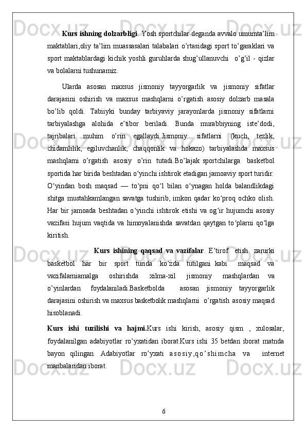 Kurs ishning dolzarbligi . Yosh sportchilar deganda avvalo umumta’lim
maktablari,oliy ta’lim muassasalari  talabalari o’rtasidagi  sport to’garaklari va
sport   maktablardagi   kichik  yoshli  guruhlarda  shug’ullanuvchi  o’g’il   -  qizlar
va bolalarni tushunamiz.
Ularda   asosan   maxsus   jismoniy   tayyorgarlik   va   jismoniy   sifatlar
darajasini   oshirish   va   maxsus   mashqlarni   o’rgatish   asosiy   dolzarb   masala
bo’lib   qoldi.   Tabiiyki   bunday   tarbiyaviy   jarayonlarda   jismoniy   sifatlarni
tarbiyalashga   alohida   e’tibor   beriladi.   Bunda   murabbiyning   iste’dodi,
tajribalari   muhim   o’rin   egallaydi.Jismoniy   sifatlarni   (kuch,   tezlik,
chidamlilik,   egiluvchanlik,   chaqqonlik   va   hokazo)   tarbiyalashda   maxsus
mashqlarni   o’rgatish   asosiy   o’rin   tutadi.Bo’lajak   sportchilarga     basketbol
sportida har birida beshtadan o yinchi ishtirok etadigan jamoaviy sport turidir.	
ʻ
O yindan   bosh   maqsad   —   to pni   qo l   bilan   o ynagan   holda   balandlikdagi	
ʻ ʻ ʻ ʻ
shitga   mustahkamlangan   savatga   tushirib,   imkon   qadar   ko proq   ochko   olish.	
ʻ
Har   bir   jamoada   beshtadan   o yinchi   ishtirok   etishi   va   og ir   hujumchi   asosiy	
ʻ ʻ
vazifasi   hujum   vaqtida   va   himoyalanishda   savatdan   qaytgan   to plarni   qo lga	
ʻ ʻ
kiritish. 
                    Kurs   ishining   qaqsad   va   vazifalar .   E’tirof	
  etish	  zarurki
basketbol	
  har	  bir	  sport	  turida	  ko’zda	  tutilgani   kabi     maqsad	  va
vazifalarni amalga	
  oshirishda	  xilma-xil	  jismoniy	  mashqlardan   va
o’yinlardan	
  foydalaniladi.Basketbolda     asosan   jismoniy   tayyorgarlik
darajasini   oshirish   va   maxsus  basketbolik  mashqlarni  o’rgatish   asosiy maqsad
hisoblanadi. 
Kurs   ishi   tuzilishi   va   hajmi. Kurs   ishi   kirish,   asosiy   qism   ,   xulosalar,
foydalanilgan   adabiyotlar   ro’yxatidan   iborat.Kurs   ishi   35   betdan   iborat   matnda
bayon   qilingan.   Adabiyotlar   ro’yxati   a s o s i y , q o ’ s h i m c h a   v a     internet
manbalaridan iborat .
6