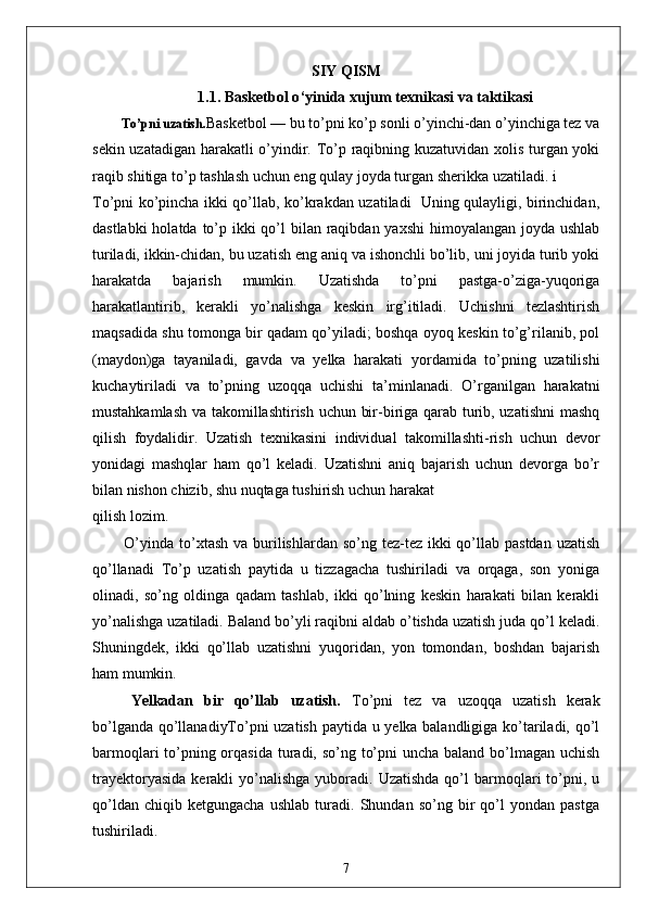 SIY QISM
1.1.  Basketbol o ‘ yinida  xujum  texnikasi va taktikasi
          To’pni  uzatish. Basketbol — bu to’pni ko’p sonli o’yinchi-dan o’yinchiga tez va
sekin uzatadigan harakatli o’yindir. To’p raqibning kuzatuvidan xolis turgan yoki
raqib shitiga to’p tashlash uchun eng qulay joyda turgan sherikka uzatiladi. i
To’pni ko’pincha ikki qo’llab, ko’krakdan uzatiladi   Uning qulayligi, birinchidan,
dastlabki  holatda to’p ikki  qo’l  bilan raqibdan yaxshi  himoyalangan joyda ushlab
turiladi, ikkin-chidan, bu uzatish eng aniq va ishonchli bo’lib, uni joyida turib yoki
harakatda   bajarish   mumkin.   Uzatishda   to’pni   pastga-o’ziga-yuqoriga
harakatlantirib,   kerakli   yo’nalishga   keskin   irg’itiladi.   Uchishni   tezlashtirish
maqsadida shu tomonga bir qadam qo’yiladi; boshqa oyoq keskin to’g’rilanib, pol
(maydon)ga   tayaniladi,   gavda   va   yelka   harakati   yordamida   to’pning   uzatilishi
kuchaytiriladi   va   to’pning   uzoqqa   uchishi   ta’minlanadi.   O’rganilgan   harakatni
mustahkamlash va takomillashtirish uchun bir-biriga qarab turib, uzatishni  mashq
qilish   foydalidir.   Uzatish   texnikasini   individual   takomillashti-rish   uchun   devor
yonidagi   mashqlar   ham   qo’l   keladi.   Uzatishni   aniq   bajarish   uchun   devorga   bo’r
bilan nishon chizib, shu nuqtaga tushirish uchun harakat
qilish lozim.
           O’yinda  to’xtash  va burilishlardan so’ng  tez-tez  ikki  qo’llab pastdan  uzatish
qo’llanadi   To’p   uzatish   paytida   u   tizzagacha   tushiriladi   va   orqaga,   son   yoniga
olinadi,   so’ng   oldinga   qadam   tashlab,   ikki   qo’lning   keskin   harakati   bilan   kerakli
yo’nalishga uzatiladi. Baland bo’yli raqibni aldab o’tishda uzatish juda qo’l keladi.
Shuningdek,   ikki   qo’llab   uzatishni   yuqoridan,   yon   tomondan,   boshdan   bajarish
ham mumkin.
Yelkadan   bir   qo’llab   uzatish.   To’pni   tez   va   uzoqqa   uzatish   kerak
bo’lganda qo’llanadiyTo’pni uzatish paytida u yelka balandligiga ko’tariladi, qo’l
barmoqlari  to’pning orqasida turadi, so’ng to’pni  uncha baland bo’lmagan uchish
trayektoryasida   kerakli   yo’nalishga   yuboradi.   Uzatishda  qo’l   barmoqlari  to’pni,  u
qo’ldan   chiqib   ketgungacha   ushlab   turadi.   Shundan   so’ng   bir   qo’l   yondan   pastga
tushiriladi. 
7