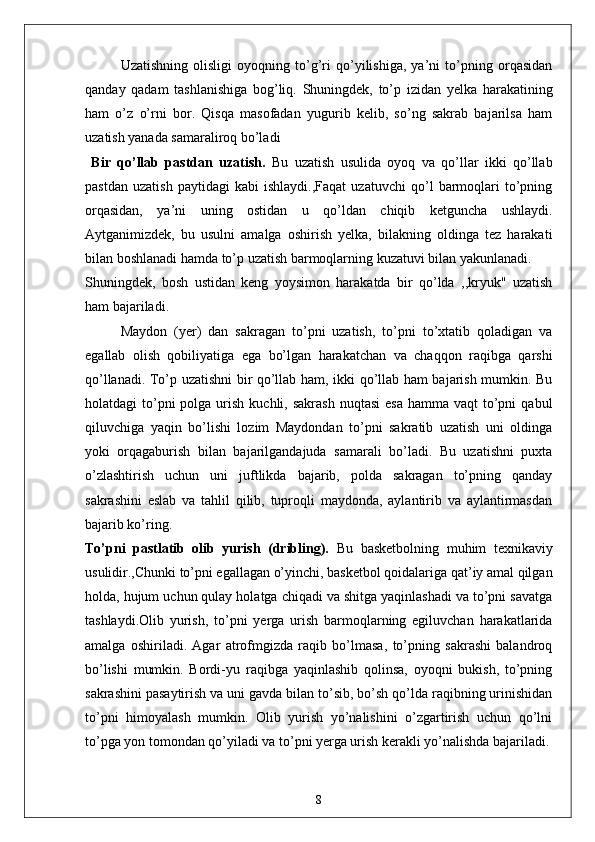 Uzatishning   olisligi   oyoqning   to’g’ri   qo’yilishiga,   ya’ni   to’pning   orqasidan
qanday   qadam   tashlanishiga   bog’liq.   Shuningdek,   to’p   izidan   yelka   harakatining
ham   o’z   o’rni   bor.   Qisqa   masofadan   yugurib   kelib,   so’ng   sakrab   bajarilsa   ham
uzatish yanada samaraliroq bo’ladi 
  Bir   qo’llab   pastdan   uzatish.   Bu   uzatish   usulida   oyoq   va   qo’llar   ikki   qo’llab
pastdan   uzatish   paytidagi   kabi   ishlaydi.,Faqat   uzatuvchi   qo’l   barmoqlari   to’pning
orqasidan,   ya’ni   uning   ostidan   u   qo’ldan   chiqib   ketguncha   ushlaydi.
Aytganimizdek,   bu   usulni   amalga   oshirish   yelka,   bilakning   oldinga   tez   harakati
bilan boshlanadi hamda to’p uzatish barmoqlarning kuzatuvi bilan yakunlanadi.
Shuningdek,   bosh   ustidan   keng   yoysimon   harakatda   bir   qo’lda   ,,kryuk"   uzatish
ham bajariladi.
Maydon   (yer)   dan   sakragan   to’pni   uzatish,   to’pni   to’xtatib   qoladigan   va
egallab   olish   qobiliyatiga   ega   bo’lgan   harakatchan   va   chaqqon   raqibga   qarshi
qo’llanadi. To’p uzatishni bir qo’llab ham, ikki qo’llab ham bajarish mumkin. Bu
holatdagi  to’pni  polga  urish  kuchli,  sakrash  nuqtasi  esa   hamma vaqt   to’pni   qabul
qiluvchiga   yaqin   bo’lishi   lozim   Maydondan   to’pni   sakratib   uzatish   uni   oldinga
yoki   orqagaburish   bilan   bajarilgandajuda   samarali   bo’ladi.   Bu   uzatishni   puxta
o’zlashtirish   uchun   uni   juftlikda   bajarib,   polda   sakragan   to’pning   qanday
sakrashini   eslab   va   tahlil   qilib,   tuproqli   maydonda,   aylantirib   va   aylantirmasdan
bajarib ko’ring.
To’pni   pastlatib   olib   yurish   (dribling).   Bu   basketbolning   muhim   texnikaviy
usulidir.,Chunki to’pni egallagan o’yinchi, basketbol qoidalariga qat’iy amal qilgan
holda, hujum uchun qulay holatga chiqadi va shitga yaqinlashadi va to’pni savatga
tashlaydi.Olib   yurish,   to’pni   yerga   urish   barmoqlarning   egiluvchan   harakatlarida
amalga   oshiriladi.   Agar   atrofmgizda   raqib   bo’lmasa,   to’pning   sakrashi   balandroq
bo’lishi   mumkin.   Bordi-yu   raqibga   yaqinlashib   qolinsa,   oyoqni   bukish,   to’pning
sakrashini pasaytirish va uni gavda bilan to’sib, bo’sh qo’lda raqibning urinishidan
to’pni   himoyalash   mumkin.   Olib   yurish   yo’nalishini   o’zgartirish   uchun   qo’lni
to’pga yon tomondan qo’yiladi va to’pni yerga urish kerakli yo’nalishda bajariladi.
8