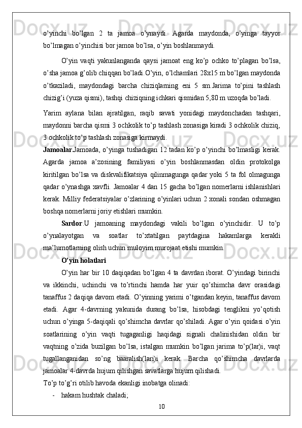 o’yinchi   bo’lgan   2   ta   jamoa   o’ynaydi.   Agarda   maydonda,   o’yinga   tayyor
bo’lmagan o’yinchisi bor jamoa bo’lsa, o’yin boshlanmaydi.
  O’yin   vaqti   yakunlanganda   qaysi   jamoat   eng   ko’p   ochko   to’plagan   bo’lsa,
o’sha jamoa g’olib chiqqan bo’ladi.O’yin, o’lchamlari 28x15 m bo’lgan maydonda
o’tkaziladi,   maydondagi   barcha   chiziqlarning   eni   5   sm.Jarima   to’pini   tashlash
chizig’i (yuza qismi), tashqi chiziqning ichkari qismidan 5,80 m uzoqda bo’ladi. 
Yarim   aylana   bilan   ajratilgan,   raqib   savati   yonidagi   maydonchadan   tashqari,
maydonni barcha qismi 3 ochkolik to’p tashlash zonasiga kiradi 3 ochkolik chiziq,
3 ochkolik to’p tashlash zonasiga kirmaydi. 
Jamoalar. Jamoada, o’yinga tushadigan 12 tadan ko’p o’yinchi bo’lmasligi kerak.
Agarda   jamoa   a’zosining   familiyasi   o’yin   boshlanmasdan   oldin   protokolga
kiritilgan bo’lsa va diskvalifikatsiya qilinmagunga qadar  yoki 5 ta fol olmagunga
qadar o’ynashga xavfli. Jamoalar 4 dan 15 gacha bo’lgan nomerlarni ishlanishlari
kerak. Milliy federatsiyalar o’zlarining o’yinlari uchun 2 xonali sondan oshmagan
boshqa nomerlarni joriy etishlari mumkin. 
Sardor . U   jamoaning   maydondagi   vakili   bo’lgan   o’yinchidir.   U   to’p
o’ynalayotgan   va   soatlar   to’xtatilgan   paytdagina   hakamlarga   kerakli
ma’lumotlarning olish uchun muloyim murojaat etishi mumkin. 
O’yin holatlari
O’yin har bir 10 daqiqadan bo’lgan 4 ta davrdan iborat. O’yindagi birinchi
va   ikkinchi,   uchinchi   va   to’rtinchi   hamda   har   yuir   qo’shimcha   davr   orasidagi
tanaffus 2 daqiqa davom etadi. O’yinning yarimi o’tgandan keyin, tanaffus davom
etadi.   Agar   4-davrning   yakunida   durang   bo’lsa,   hisobdagi   tenglikni   yo’qotish
uchun o’yinga 5-daqiqali qo’shimcha davrlar qo’shiladi. Agar o’yin qoidasi o’yin
soatlarining   o’yin   vaqti   tugaganligi   haqidagi   signali   chalinishidan   oldin   bir
vaqtning   o’zida   buzilgan   bo’lsa,   istalgan   mumkin   bo’lgan   jarima   to’p(lar)i,   vaqt
tugallanganidan   so’ng   baaralish(lari)i   kerak.   Barcha   qo’shimcha   davrlarda
jamoalar 4-davrda hujum qilishgan savatlarga hujum qilishadi. 
To’p to’g’ri otilib havoda ekanligi inobatga olinadi: 
- hakam hushtak chaladi;
10
