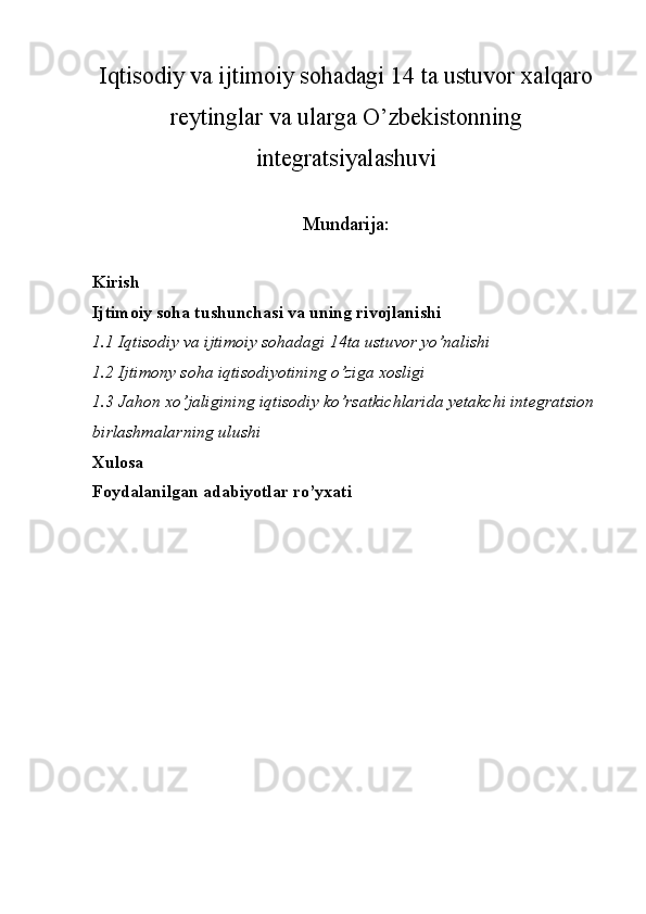 Iqtisodiy va ijtimoiy sohadagi 14 ta ustuvor xalqaro
reytinglar va ularga O’zbekistonning
integratsiyalashuvi
Mundarija:
Kirish 
Ijtimoiy soha tushunchasi va uning rivojlanishi
1.1 Iqtisodiy va ijtimoiy sohadagi 14ta ustuvor yo’nalishi
1.2  Ijtimony soha iqtisodiyotining o’ziga xosligi
1. 3  Jahon xo’jaligining iqtisodiy ko’rsatkichlarida yetakchi integratsion
birlashmalarning ulushi 
Xulosa 
Foydalanilgan adabiyotlar ro’yxati 