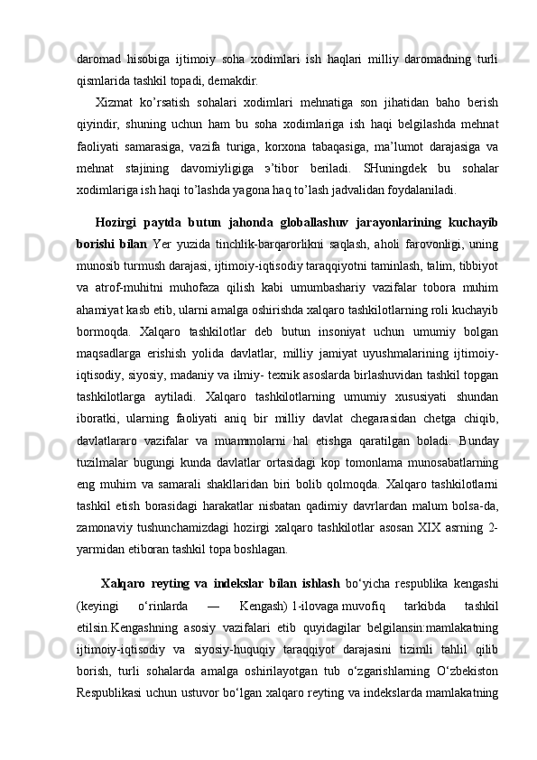 daromad   hisobiga   ijtimoiy   soha   xodimlari   ish   haqlari   milliy   daromadning   turli
qismlarida tashkil topadi, dеmakdir.
Xizmat   ko’rsatish   sohalari   xodimlari   mеhnatiga   son   jihatidan   baho   bеrish
qiyindir,   shuning   uchun   ham   bu   soha   xodimlariga   ish   haqi   bеlgilashda   mеhnat
faoliyati   samarasiga,   vazifa   turiga,   korxona   tabaqasiga,   ma’lumot   darajasiga   va
mеhnat   stajining   davomiyligiga   э’tibor   bеriladi.   SHuningdеk   bu   sohalar
xodimlariga ish haqi to’lashda yagona haq to’lash jadvalidan foydalaniladi.
Hozirgi   paytda   butun   jahonda   globallashuv   jarayonlarining   kuchayib
borishi   bilan   Yer   yuzida   tinchlik-barqarorlikni   saqlash,   aholi   farovonligi,   uning
munosib turmush darajasi, ijtimoiy-iqtisodiy taraqqiyotni taminlash, talim, tibbiyot
va   atrof-muhitni   muhofaza   qilish   kabi   umumbashariy   vazifalar   tobora   muhim
ahamiyat kasb etib, ularni amalga oshirishda xalqaro tashkilotlarning roli kuchayib
bormoqda.   Xalqaro   tashkilotlar   deb   butun   insoniyat   uchun   umumiy   bolgan
maqsadlarga   erishish   yolida   davlatlar,   milliy   jamiyat   uyushmalarining   ijtimoiy-
iqtisodiy, siyosiy, madaniy va ilmiy- texnik asoslarda birlashuvidan tashkil topgan
tashkilotlarga   aytiladi.   Xalqaro   tashkilotlarning   umumiy   xususiyati   shundan
iboratki,   ularning   faoliyati   aniq   bir   milliy   davlat   chegarasidan   chetga   chiqib,
davlatlararo   vazifalar   va   muammolarni   hal   etishga   qaratilgan   boladi.   Bunday
tuzilmalar   bugungi   kunda   davlatlar   ortasidagi   kop   tomonlama   munosabatlarning
eng   muhim   va   samarali   shakllaridan   biri   bolib   qolmoqda.   Xalqaro   tashkilotlarni
tashkil   etish   borasidagi   harakatlar   nisbatan   qadimiy   davrlardan   malum   bolsa-da,
zamonaviy   tushunchamizdagi   hozirgi   xalqaro   tashkilotlar   asosan   XIX   asrning   2-
yarmidan etiboran tashkil topa boshlagan.
  Xalqaro   reyting   va   indekslar   bilan   ishlash   bo‘yicha   respublika   kengashi
(keyingi   o‘rinlarda   ―   Kengash)   1-ilovaga   muvofiq   tarkibda   tashkil
etilsin.Kengashning   asosiy   vazifalari   etib   quyidagilar   belgilansin:mamlakatning
ijtimoiy-iqtisodiy   va   siyosiy-huquqiy   taraqqiyot   darajasini   tizimli   tahlil   qilib
borish,   turli   sohalarda   amalga   oshirilayotgan   tub   o‘zgarishlarning   O‘zbekiston
Respublikasi  uchun ustuvor bo‘lgan xalqaro reyting va indekslarda mamlakatning 