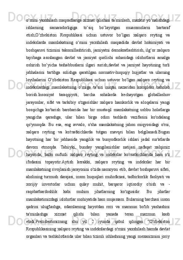 o‘rnini yaxshilash maqsadlariga xizmat qilishini ta’minlash, mazkur yo‘nalishdagi
ishlarning   samaradorligiga   to‘siq   bo‘layotgan   muammolarni   bartaraf
etish;O‘zbekiston   Respublikasi   uchun   ustuvor   bo‘lgan   xalqaro   reyting   va
indekslarda   mamlakatning   o‘rnini   yaxshilash   maqsadida   davlat   hokimiyati   va
boshqaruvi   tizimini   takomillashtirish,   jamiyatni   demokratlashtirish,   ilg‘or   xalqaro
tajribaga   asoslangan   davlat   va   jamiyat   qurilishi   sohasidagi   islohotlarni   amalga
oshirish   bo‘yicha   tashabbuslarni   ilgari   surish;davlat   va   jamiyat   hayotining   turli
jabhalarini   tartibga   solishga   qaratilgan   normativ-huquqiy   hujjatlar   va   ularning
loyihalarini   O‘zbekiston   Respublikasi   uchun   ustuvor   bo‘lgan   xalqaro   reyting   va
indekslardagi   mamlakatning   o‘rniga   ta’siri   nuqtai   nazaridan   kompleks   baholab
borish.Insoniyat   taraqqiyoti,   barcha   sohalarda   kechayotgan   globallashuv
jarayonlar,   sifat   va   tarkibiy   o'zgarishlar   xalqaro   hamkorlik   va   aloqalarni   yangi
bosqichga   ko'tarish   barobarida   har   bir   mustaqil   mamlakatning   ushbu   holatlarga
yangicha   qarashga,   ular   bilan   birga   odim   tashlash   vazifasini   ko'ndalang
qo'ymoqda.   Bu   esa,   eng   avvalo,   o'sha   mamlakatning   jahon   miqyosidagi   o'rni,
xalqaro   reyting   va   ko'rsatkichlarda   tutgan   mavqei   bilan   belgilanadi.Bugun
hayotning   har   bir   jabhasida   yangilik   va   bunyodkorlik   ishlari   jadal   sur'atlarda
davom   etmoqda.   Tabiiyki,   bunday   yangilanishlar   natijasi   nafaqat   xalqimiz
hayotida,   balki   nufuzli   xalqaro   reyting   va   indekslar   ko'rsatkichlarida   ham   o'z
ifodasini   topayotir.Aytish   kerakki,   xalqaro   reyting   va   indekslar   har   bir
mamlakatning rivojlanish jarayonini o'zida namoyon etib, davlat boshqaruvi sifati,
aholining   turmush   darajasi,   inson   huquqlari   muhofazasi,   tadbirkorlik   faoliyati   va
xorijiy   investorlar   uchun   qulay   muhit,   barqaror   iqtisodiy   o'sish   va   -
raqobatbardoshlik   kabi   muhim   jihatlarning   ko'zgusidir.   Bu   jihatlar
mamlakatimizdagi islohotlar mohiyatida ham mujassam. Bularning barchasi inson
qadrini   ulug'lashga,   odamlarning   hayotdan   rozi   va   mamnun   bo'lib   yashashini
ta'minlashga   xizmat   qilishi   bilan   yanada   teran   mazmun   kasb
etadi.Prezidentimizning   shu   yil   2   iyunda   qabul   qilingan   “O'zbekiston
Respublikasining xalqaro reyting va indekslardagi o'rnini yaxshilash hamda davlat
organlari va tashkilotlarida ular bilan tizimli ishlashning yangi mexanizmini joriy 