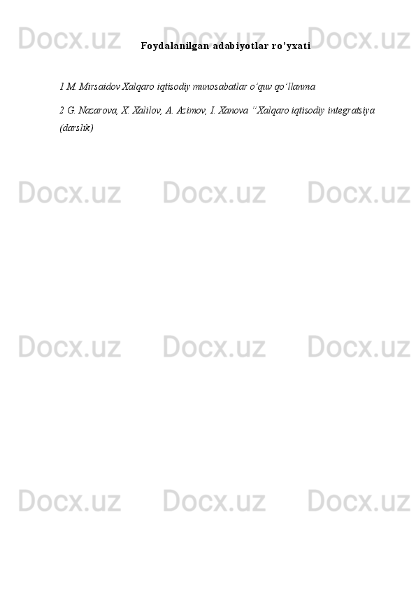 F o y d a l a n i l g a n   a d a b i y o t l a r   r o ’ y x a t i
1 M. Mirsaidov Xalqaro iqtisodiy munosabatlar o’quv qo’llanma 
2 G. Nazarova, X. Xalilov, A. Azimov, I. Xanova ‘’Xalqaro iqtisodiy integratsiya 
(darslik) 