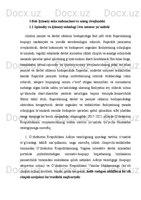 I-Bob Ijtimoiy soha tushunchasi va uning rivojlanishi
1.1 Iqtis odiy va ijtimoiy sohadagi 14ta ustuvor yo’nalishi
Aholini   jamoat   va   davlat   ishlarini   boshqarishga   faol   jalb   etish   fuqarolarning
huquqiy   madaniyati   va   yuridik   savodxonligini   oshirish,   fuqarolik   jamiyatini
rivojlantirish,   davlat   hokimiyati   va   boshqaruvi   organlari   faoliyatining   ochiqligini
ta minlash, tegishli sohalarda davlat siyosatini ishlab chiqish va amalga oshirishdaʼ
samarali qarorlar qabul qilishning g oyat muhim sharti hisoblanadi.Shu bilan birga,	
ʻ
mamlakatni   sotsial-iqtisodiy   va   ijtimoiy-siyosiy   rivojlantirishning   jadal   sur atlari	
ʼ
jamiyat   va   davlat   ishlarini   boshqarishda   fuqarolar,   nodavlat   notijorat   tashkilotlari
hamda   fuqarolik   jamiyati   boshqa   institutlarining   ishtirok   etishlaridagi   rolini
oshirish,   xalqaro   huquqning   umum   e tirof   etilgan   tamoyillari   va   normalarini	
ʼ
inobatga   olgan   holda   ushbu   yo nalishdagi   ularning   faoliyatini   avj   oldirish   uchun	
ʻ
qo shimcha   shart-sharoitlar   yaratish   zarurligini   taqozo   etmoqda.Jamoatchilik	
ʻ
fikrini   tahlil   etish,   fuqarolarning   davlat   va   jamiyat   ishlarini   boshqarishdagi
ishtirokini   kengaytirish,   davlat   organlari   va   tashkilotlari   faoliyatining   yanada
ochiqligini   ta minlash   asosida   boshqaruv   qarorlari   qabul   qilinishini   sifat   jihatdan	
ʼ
yangi   darajaga   ko tarish   maqsadida,   shuningdek,   2017-2021   yillarda   O zbekiston	
ʻ ʻ
Respublikasini   rivojlantirishning   beshta   ustuvor   yo nalishi   bo yicha   Harakatlar	
ʻ ʻ
strategiyasiga muvofiq:
1.   O zbekiston   Respublikasi   Adliya   vazirligining   quyidagi   tartibni   o rnatish	
ʻ ʻ
to g risidagi   taklifi   ma qullansin,   unga   muvofiq   ishlab   chiquvchi-tashkilotlar	
ʻ ʻ ʼ
tomonidan   O zbekiston   Respublikasining   Yagona   interaktiv   davlat   xizmatlari	
ʻ
portalida   joylashtiriladigan   normativ-huquqiy   hujjatlarning   loyihalarini
jamoatchilik   tomonidan   muhokama   qilish   natijalari   Adliya   vazirligiga   (huquqiy
ekspertiza   uchun)   va   O zbekiston   Respublikasi   Vazirlar   Mahkamasiga   (ko rib	
ʻ ʻ
chiqish uchun) kiritiladi, bunda, qoida tariqasida,   kelib tushgan takliflarni ko rib	
ʻ
chiqish natijalari ko rsatilishi majburiydir	
ʻ . 