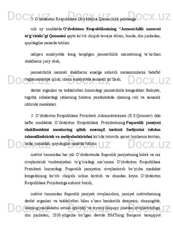 2. O zbekiston Respublikasi Oliy Majlisi Qonunchilik palatasigaʻ
uch   oy   muddatda   O zbekiston   Respublikasining   “Jamoatchilik   nazorati	
ʻ
to g risida”gi Qonunini	
ʻ ʻ   qayta ko rib chiqish tavsiya etilsin, bunda, shu jumladan,	ʻ
quyidagilar nazarda tutilsin:
xalqaro   amaliyotda   keng   tarqalgan   jamoatchilik   nazoratining   ta sirchan	
ʼ
shakllarini joriy etish;
jamoatchilik   nazorati   shakllarini   amalga   oshirish   mexanizmlarini   batafsil
reglamentatsiya qilish, ularni amaliyotda samarali qo llash;	
ʻ
davlat   organlari   va   tashkilotlari   huzuridagi   jamoatchilik   kengashlari   faoliyati,
tegishli   sohalardagi   ishlarning   holatini   yaxshilashda   ularning   roli   va   samarali
ishtiroki masalalari.
3.   O zbekiston   Respublikasi   Prezidenti   Administratsiyasi   (R.S.Qosimov)   ikki	
ʻ
hafta   muddatda   O zbekiston   Respublikasi   Prezidentining	
ʻ   Fuqarolik   jamiyati
shakllanishini   monitoring   qilish   mustaqil   instituti   faoliyatini   tubdan
takomillashtirish va moliyalashtirishni   ko zda tutuvchi qarori loyihasini kiritsin,	
ʻ
unda, jumladan, quyidagilar nazarda tutilsin:
institut  tomonidan  har  yili  O zbekistonda  fuqarolik  jamiyatining holati   va uni	
ʻ
rivojlantirish   tendensiyalari   to g risidagi   ma ruzani   O zbekiston   Respublikasi
ʻ ʻ ʼ ʻ
Prezidenti   huzuridagi   Fuqarolik   jamiyatini   rivojlantirish   bo yicha   maslahat	
ʻ
kengashining   ko rib   chiqishi   uchun   kiritish   va   shundan   keyin   O zbekiston	
ʻ ʻ
Respublikasi Prezidentiga axborot berish;
institut   tomonidan   fuqarolik   jamiyati   rivojlanishini,   jamiyat   institutlarining
davlat   organlari   va   tashkilotlari   bilan   o zaro   hamkorlik   darajasini,   shuningdek,	
ʻ
ularning mamlakatni sotsial-iqtisodiy va siyosiy-huquqiy jihatdan rivojlantirishga,
shu   jumladan,   2030-yilgacha   bo lgan   davrda   BMTning   Barqaror   taraqqiyot	
ʻ 