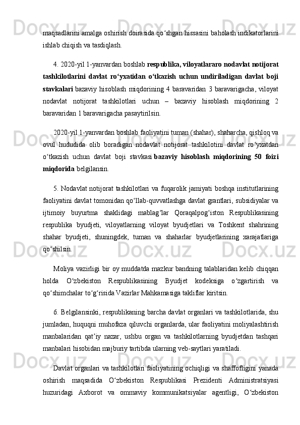 maqsadlarini amalga oshirish doirasida qo shgan hissasini baholash indikatorlariniʻ
ishlab chiqish va tasdiqlash.
4. 2020-yil 1-yanvardan boshlab   respublika, viloyatlararo nodavlat notijorat
tashkilotlarini   davlat   ro yxatidan   o tkazish   uchun   undiriladigan   davlat   boji	
ʻ ʻ
stavkalari   bazaviy   hisoblash   miqdorining   4   baravaridan   3   baravarigacha,   viloyat
nodavlat   notijorat   tashkilotlari   uchun   –   bazaviy   hisoblash   miqdorining   2
baravaridan 1 baravarigacha pasaytirilsin.
2020-yil 1-yanvardan boshlab faoliyatini tuman (shahar), shaharcha, qishloq va
ovul   hududida   olib   boradigan   nodavlat   notijorat   tashkilotini   davlat   ro yxatdan	
ʻ
o tkazish   uchun   davlat   boji   stavkasi	
ʻ   bazaviy   hisoblash   miqdorining   50   foizi
miqdorida   belgilansin.
5. Nodavlat  notijorat tashkilotlari va fuqarolik jamiyati boshqa institutlarining
faoliyatini davlat tomonidan qo llab-quvvatlashga davlat grantlari, subsidiyalar va	
ʻ
ijtimoiy   buyurtma   shaklidagi   mablag lar   Qoraqalpog iston   Respublikasining	
ʻ ʻ
respublika   byudjeti,   viloyatlarning   viloyat   byudjetlari   va   Toshkent   shahrining
shahar   byudjeti,   shuningdek,   tuman   va   shaharlar   byudjetlarining   xarajatlariga
qo shilsin.	
ʻ
Moliya vazirligi bir oy muddatda mazkur bandning talablaridan kelib chiqqan
holda   O zbekiston   Respublikasining   Byudjet   kodeksiga   o zgartirish   va	
ʻ ʻ
qo shimchalar to g risida Vazirlar Mahkamasiga takliflar kiritsin.	
ʻ ʻ ʻ
6. Belgilansinki, respublikaning barcha davlat organlari va tashkilotlarida, shu
jumladan, huquqni muhofaza qiluvchi organlarda, ular faoliyatini moliyalashtirish
manbalaridan   qat iy   nazar,   ushbu   organ   va   tashkilotlarning   byudjetdan   tashqari	
ʼ
manbalari hisobidan majburiy tartibda ularning veb-saytlari yaratiladi.
Davlat organlari va tashkilotlari faoliyatining ochiqligi va shaffofligini yanada
oshirish   maqsadida   O zbekiston   Respublikasi   Prezidenti   Administratsiyasi	
ʻ
huzuridagi   Axborot   va   ommaviy   kommunikatsiyalar   agentligi,   O zbekiston	
ʻ 