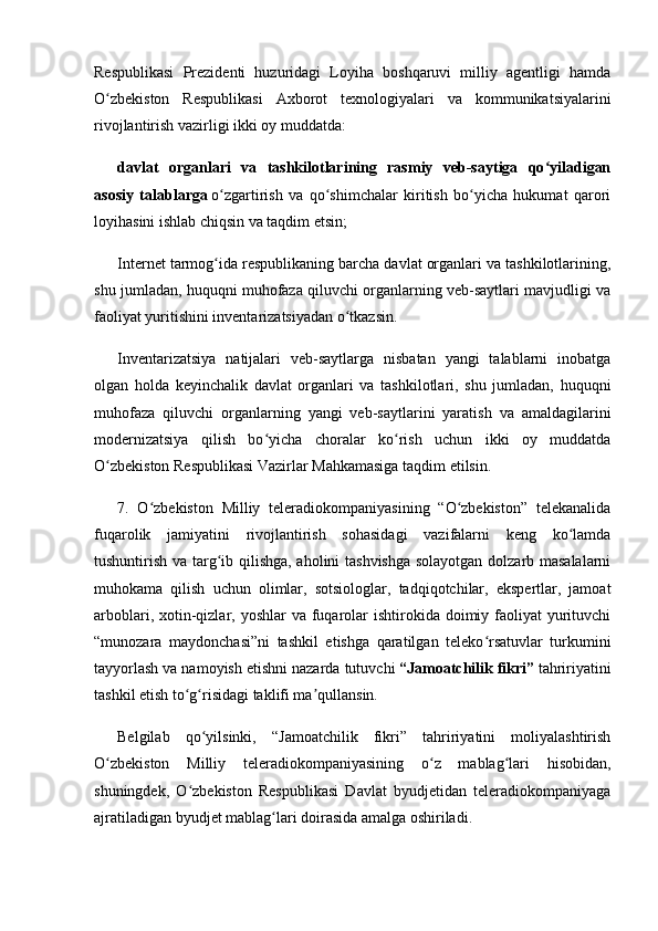 Respublikasi   Prezidenti   huzuridagi   Loyiha   boshqaruvi   milliy   agentligi   hamda
O zbekiston   Respublikasi   Axborot   texnologiyalari   va   kommunikatsiyalariniʻ
rivojlantirish vazirligi ikki oy muddatda:
davlat   organlari   va   tashkilotlarining   rasmiy   veb-saytiga   qo yiladigan	
ʻ
asosiy   talablarga   o zgartirish   va   qo shimchalar   kiritish   bo yicha   hukumat   qarori	
ʻ ʻ ʻ
loyihasini ishlab chiqsin va taqdim etsin;
Internet tarmog ida respublikaning barcha davlat organlari va tashkilotlarining,
ʻ
shu jumladan, huquqni muhofaza qiluvchi organlarning veb-saytlari mavjudligi va
faoliyat yuritishini inventarizatsiyadan o tkazsin.	
ʻ
Inventarizatsiya   natijalari   veb-saytlarga   nisbatan   yangi   talablarni   inobatga
olgan   holda   keyinchalik   davlat   organlari   va   tashkilotlari,   shu   jumladan,   huquqni
muhofaza   qiluvchi   organlarning   yangi   veb-saytlarini   yaratish   va   amaldagilarini
modernizatsiya   qilish   bo yicha   choralar   ko rish   uchun   ikki   oy   muddatda	
ʻ ʻ
O zbekiston Respublikasi Vazirlar Mahkamasiga taqdim etilsin.	
ʻ
7.   O zbekiston   Milliy   teleradiokompaniyasining   “O zbekiston”   telekanalida	
ʻ ʻ
fuqarolik   jamiyatini   rivojlantirish   sohasidagi   vazifalarni   keng   ko lamda	
ʻ
tushuntirish va targ ib qilishga, aholini tashvishga solayotgan dolzarb masalalarni	
ʻ
muhokama   qilish   uchun   olimlar,   sotsiologlar,   tadqiqotchilar,   ekspertlar,   jamoat
arboblari, xotin-qizlar, yoshlar  va  fuqarolar  ishtirokida  doimiy faoliyat  yurituvchi
“munozara   maydonchasi”ni   tashkil   etishga   qaratilgan   teleko rsatuvlar   turkumini	
ʻ
tayyorlash va namoyish etishni nazarda tutuvchi   “Jamoatchilik fikri”   tahririyatini
tashkil etish to g risidagi taklifi ma qullansin.	
ʻ ʻ ʼ
Belgilab   qo yilsinki,   “Jamoatchilik   fikri”   tahririyatini   moliyalashtirish	
ʻ
O zbekiston   Milliy   teleradiokompaniyasining   o z   mablag lari   hisobidan,	
ʻ ʻ ʻ
shuningdek,   O zbekiston   Respublikasi   Davlat   byudjetidan   teleradiokompaniyaga	
ʻ
ajratiladigan byudjet mablag lari doirasida amalga oshiriladi.	
ʻ 