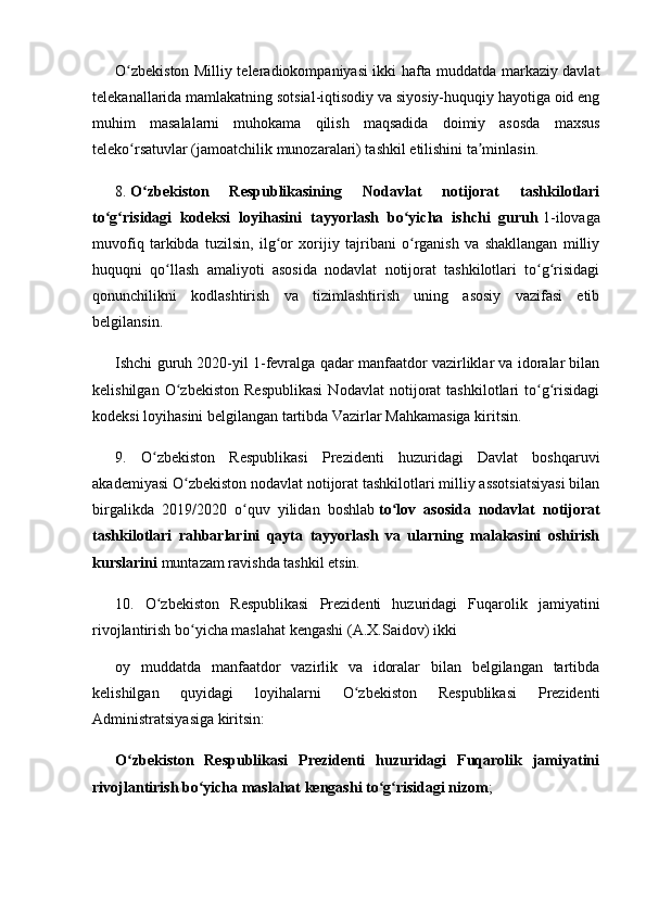 O zbekiston Milliy teleradiokompaniyasi ikki hafta muddatda markaziy davlatʻ
telekanallarida mamlakatning sotsial-iqtisodiy va siyosiy-huquqiy hayotiga oid eng
muhim   masalalarni   muhokama   qilish   maqsadida   doimiy   asosda   maxsus
teleko rsatuvlar (jamoatchilik munozaralari) tashkil etilishini ta minlasin.
ʻ ʼ
8.   O zbekiston   Respublikasining   Nodavlat   notijorat   tashkilotlari	
ʻ
to g risidagi   kodeksi   loyihasini   tayyorlash   bo yicha   ishchi   guruh	
ʻ ʻ ʻ   1-ilovaga
muvofiq   tarkibda   tuzilsin,   ilg or   xorijiy   tajribani   o rganish   va   shakllangan   milliy	
ʻ ʻ
huquqni   qo llash   amaliyoti   asosida   nodavlat   notijorat   tashkilotlari   to g risidagi	
ʻ ʻ ʻ
qonunchilikni   kodlashtirish   va   tizimlashtirish   uning   asosiy   vazifasi   etib
belgilansin.
Ishchi guruh 2020-yil 1-fevralga qadar manfaatdor vazirliklar va idoralar bilan
kelishilgan   O zbekiston   Respublikasi   Nodavlat   notijorat   tashkilotlari   to g risidagi
ʻ ʻ ʻ
kodeksi loyihasini belgilangan tartibda Vazirlar Mahkamasiga kiritsin.
9.   O zbekiston   Respublikasi   Prezidenti   huzuridagi   Davlat   boshqaruvi	
ʻ
akademiyasi O zbekiston nodavlat notijorat tashkilotlari milliy assotsiatsiyasi bilan	
ʻ
birgalikda   2019/2020   o quv   yilidan   boshlab	
ʻ   to lov   asosida   nodavlat   notijorat	ʻ
tashkilotlari   rahbarlarini   qayta   tayyorlash   va   ularning   malakasini   oshirish
kurslarini   muntazam ravishda tashkil etsin.
10.   O zbekiston   Respublikasi   Prezidenti   huzuridagi   Fuqarolik   jamiyatini	
ʻ
rivojlantirish bo yicha maslahat kengashi (A.X.Saidov) ikki	
ʻ
oy   muddatda   manfaatdor   vazirlik   va   idoralar   bilan   belgilangan   tartibda
kelishilgan   quyidagi   loyihalarni   O zbekiston   Respublikasi   Prezidenti	
ʻ
Administratsiyasiga kiritsin:
O zbekiston   Respublikasi   Prezidenti   huzuridagi   Fuqarolik   jamiyatini	
ʻ
rivojlantirish bo yicha maslahat kengashi to g risidagi nizom	
ʻ ʻ ʻ ; 