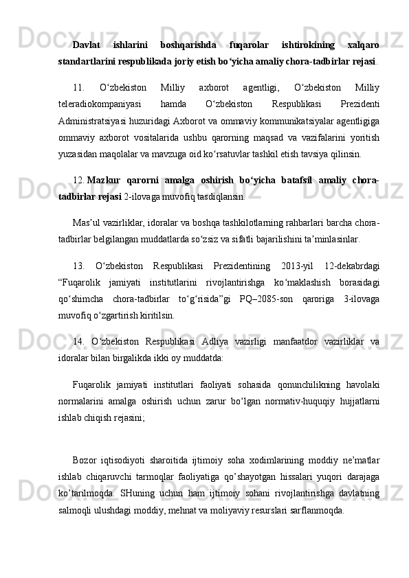 Davlat   ishlarini   boshqarishda   fuqarolar   ishtirokining   xalqaro
standartlarini respublikada joriy etish bo yicha amaliy chora-tadbirlar rejasiʻ .
11.   O zbekiston   Milliy   axborot   agentligi,   O zbekiston   Milliy	
ʻ ʻ
teleradiokompaniyasi   hamda   O zbekiston   Respublikasi   Prezidenti	
ʻ
Administratsiyasi huzuridagi Axborot va ommaviy kommunikatsiyalar agentligiga
ommaviy   axborot   vositalarida   ushbu   qarorning   maqsad   va   vazifalarini   yoritish
yuzasidan maqolalar va mavzuga oid ko rsatuvlar tashkil etish tavsiya qilinsin.
ʻ
12.   Mazkur   qarorni   amalga   oshirish   bo yicha   batafsil   amaliy   chora-	
ʻ
tadbirlar rejasi   2-ilovaga muvofiq tasdiqlansin.
Mas ul vazirliklar, idoralar va boshqa tashkilotlarning rahbarlari barcha chora-	
ʼ
tadbirlar belgilangan muddatlarda so zsiz va sifatli bajarilishini ta minlasinlar.	
ʻ ʼ
13.   O zbekiston   Respublikasi   Prezidentining   2013-yil   12-dekabrdagi	
ʻ
“Fuqarolik   jamiyati   institutlarini   rivojlantirishga   ko maklashish   borasidagi	
ʻ
qo shimcha   chora-tadbirlar   to g risida”gi   PQ–2085-son   qaroriga   3-ilovaga	
ʻ ʻ ʻ
muvofiq o zgartirish kiritilsin.	
ʻ
14.   O zbekiston   Respublikasi   Adliya   vazirligi   manfaatdor   vazirliklar   va
ʻ
idoralar bilan birgalikda ikki oy muddatda:
Fuqarolik   jamiyati   institutlari   faoliyati   sohasida   qonunchilikning   havolaki
normalarini   amalga   oshirish   uchun   zarur   bo lgan   normativ-huquqiy   hujjatlarni	
ʻ
ishlab chiqish rejasini;
Bozor   iqtisodiyoti   sharoitida   ijtimoiy   soha   xodimlarining   moddiy   nе’matlar
ishlab   chiqaruvchi   tarmoqlar   faoliyatiga   qo’shayotgan   hissalari   yuqori   darajaga
ko’tarilmoqda.   SHuning   uchun   ham   ijtimoiy   sohani   rivojlantirishga   davlatning
salmoqli ulushdagi moddiy, mеhnat va moliyaviy rеsurslari sarflanmoqda. 