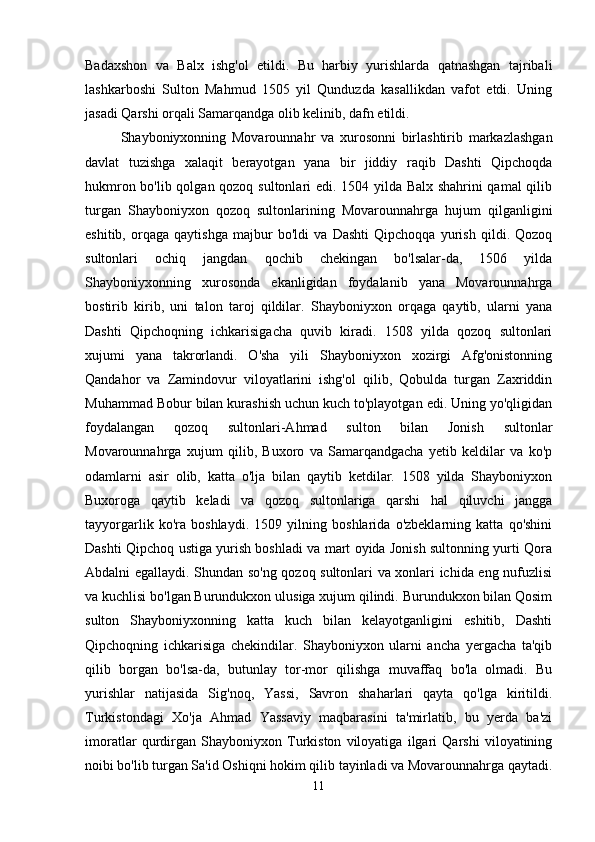 Badaxshon   va   Balx   ishg'ol   etildi.   Bu   harbiy   yurishlarda   qatnashgan   tajribali
lashkarboshi   Sulton   Mahmud   1505   yil   Qunduzda   kasallikdan   vafot   etdi.   Uning
jasadi Qarshi orqali Samarqandga olib kelinib, dafn etildi. 
Shayboniyxonning   Movarounnahr   va   xurosonni   birlashtirib   markazlashgan
davlat   tuzishga   xalaqit   berayotgan   yana   bir   jiddiy   raqib   Dashti   Qipchoqda
hukmron bo'lib qolgan qozoq sultonlari edi. 1504 yilda Balx shahrini qamal qilib
turgan   Shayboniyxon   qozoq   sultonlarining   Movarounnahrga   hujum   qilganligini
eshitib,   orqaga   qaytishga   majbur   bo'ldi   va   Dashti   Qipchoqqa   yurish   qildi.   Qozoq
sultonlari   ochiq   jangdan   qochib   chekingan   bo'lsalar-da,   1506   yilda
Shayboniyxonning   xurosonda   ekanligidan   foydalanib   yana   Movarounnahrga
bostirib   kirib,   uni   talon   taroj   qildilar.   Shayboniyxon   orqaga   qaytib,   ularni   yana
Dashti   Qipchoqning   ichkarisigacha   quvib   kiradi.   1508   yilda   qozoq   sultonlari
xujumi   yana   takrorlandi.   O'sha   yili   Shayboniyxon   xozirgi   Afg'onistonning
Qandahor   va   Zamindovur   viloyatlarini   ishg'ol   qilib,   Qobulda   turgan   Zaxriddin
Muhammad Bobur bilan kurashish uchun kuch to'playotgan edi. Uning yo'qligidan
foydalangan   qozoq   sultonlari-Ahmad   sulton   bilan   Jonish   sultonlar
Movarounnahrga   xujum   qilib,   Buxoro   va   Samarqandgacha   yetib   keldilar   va   ko'p
odamlarni   asir   olib,   katta   o'lja   bilan   qaytib   ketdilar.   1508   yilda   Shayboniyxon
Buxoroga   qaytib   keladi   va   qozoq   sultonlariga   qarshi   hal   qiluvchi   jangga
tayyorgarlik   ko'ra   boshlaydi.   1509   yilning   boshlarida   o'zbeklarning   katta   qo'shini
Dashti Qipchoq ustiga yurish boshladi va mart oyida Jonish sultonning yurti Qora
Abdalni egallaydi. Shundan so'ng qozoq sultonlari va xonlari ichida eng nufuzlisi
va kuchlisi bo'lgan Burundukxon ulusiga xujum qilindi. Burundukxon bilan Qosim
sulton   Shayboniyxonning   katta   kuch   bilan   kelayotganligini   eshitib,   Dashti
Qipchoqning   ichkarisiga   chekindilar.   Shayboniyxon   ularni   ancha   yergacha   ta'qib
qilib   borgan   bo'lsa-da,   butunlay   tor-mor   qilishga   muvaffaq   bo'la   olmadi.   Bu
yurishlar   natijasida   Sig'noq,   Yassi,   Savron   shaharlari   qayta   qo'lga   kiritildi.
Turkistondagi   Xo'ja   Ahmad   Yassaviy   maqbarasini   ta'mirlatib,   bu   yerda   ba'zi
imoratlar   qurdirgan   Shayboniyxon   Turkiston   viloyatiga   ilgari   Qarshi   viloyatining
noibi bo'lib turgan Sa'id Oshiqni hokim qilib tayinladi va Movarounnahrga qaytadi.
11 
