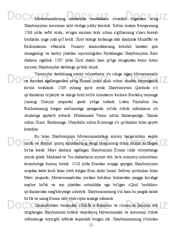 Movarounnahrning   markazida   mustahkam   o'rnashib   olgandan   so'ng
Shayboniyxon  xurosonni   zabt   etishga   jiddiy   kirishdi.   Sulton  xusayn   Bayqaroning
1506   yilda   vafot   etishi,   so'ngra   xuroson   taxti   uchun   o'g'illarining   o'zaro   kurash
boshlashi  unga juda qo'l keldi. Xirot taxtiga birdaniga ikki shaxzoda Muzaffar va
Badiuzzamon   o'tkazildi.   Temuriy   shaxzodalarning   kelishib   harakat   qila
olmaganligi   va   harbiy   jihatdan   uquvsizligidan   foydalangan   Shayboniyxon   Balx
shahrini   egalladi.   1507   yilda   Xirot   shahri   ham   qo'lga   olingandan   keyin   butun
xuroson Shayboniylar davlatiga qo'shib olindi. 
Temuriylar   davlatining   asosiy   viloyatlarini   o'z   ichiga   olgan   Movarounnahr
va   xuroson   egallangandan   so'ng   Eronni   bosib   olish   uchun   zimdan   tayyorgarlik
ko'rila   boshlandi.   1509   yilning   aprel   oyida   Shayboniyxon   Qarshida   o'z
qo'shinlarini to'playdi va ularga bosh bo'lib Amudaryo kechuvi-Burdaliq tomonga
(xozirgi   Chorjuy   yaqinida)   qarab   yo'lga   tushadi.   Lekin   Fayzullox   ibn
Ruzbexonning   bergan   ma'lumotiga   qaraganda,   yo'lda   o'zbek   sultonlarini   o'z
uluslariga   qaytarib   yubordi.   Muhammad   Temur   sulton   Samarqandga,   Xamza
sulton Xisori Shodmonga, Ubaydullo sulton Buxoroga o'z qo'shinlari bilan qaytib
ketadilar. 
Bu   bilan   Shayboniyxon   Movarounnahrdagi   siyosiy   barqarorlikni   saqlab
turish   va   ehtimol   qozoq   sultonlarining   yangi   bosqinining   oldini   olishni   ko'zlagan
bo'lsa   kerak.   Marv   shahrini   egallagan   Shaybonixon   Eronni   ichki   viloyatlariga
yurish qiladi. Mashxad va Tus shaharlarini ziyorat etib, ba'zi memoriy inshootlarni
ta'mirlashga   buyruq   beradi.   1510   yilda   Erondan   orqaga   qaytgan   Shayboniyxon
orqadan katta kuch bilan yetib kelgan Eron shohi Ismoil Safoviy qo'shinlari bilan
Marv   yaqinida,   Movarounnahrdan   yordam   kelishini   kutmasdan   jangga   kirishga
majbur   bo'ldi   va   son   jihatdan   ustunlikka   ega   bo'lgan   «Qizil   boshlilar»
qo'shinlaridan mag'lubiyatga uchraydi. Shaybonixonning o'zi ham bu jangda halok
bo'ldi va uning Eronni zabt etish rejasi amalga oshmadi. 
Zamondoshlari   tomonidan   «Xalifa   ul-Raxmon»   va   «Imom   az-Zamon»   deb
ulug'langan   Shaybonixon   tiriklik   vaqtidayoq   Movarounnahr   va   xurosonni   o'zbek
sultonlariga   suyurg'al   sifatida   taqsimlab   bergan   edi.   Shaybonixonning   o'limidan
12 