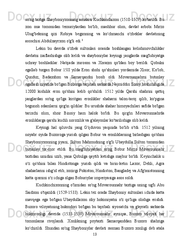 so'ng taxtga Shayboniyxonning amakisi Kuchkinchixon (1510-1529) ko'tarildi. Bu
xon   ona   tomonidan   temuriylardan   bo'lib,   mashhur   olim,   davlat   arbobi   Mirzo
Ulug'bekning   qizi   Robiya   begimning   va   ko'chmanchi   o'zbeklar   davlatining
asoschisi Abdulxayrxon o'g'li edi. 2
 
Lekin   bu   davrda   o'zbek   sultonlari   orasida   boshlangan   kelishmovchiliklar
davlatni   zaiflashishga   olib   keldi   va   shayboniylar   keyingi   janglarda   mag'lubiyatga
uchray   boshladilar.   Natijada   xuroson   va   Xorazm   qo'ldan   boy   berildi.   Qobulni
egallab   turgan   Bobur   15II   yilda   Eron   shohi   qo'shinlari   yordamida   Xisor,   Ko'lob,
Qunduz,   Badaxshon   va   Samarqandni   bosib   oldi.   Movarounnahrni   butunlay
egallash niyatida bo'lgan Boburga tarjibali sarkarda Najmiddin Soniy boshchiligida
12000   kishilik   eron   qo'shini   kelib   qo'shildi.   1512   yilda   Qarshi   shahrini   qattiq
janglardan   so'ng   qo'lga   kiritgan   eronliklar   shaharni   talon-taroj   qilib,   ko'pgina
begunoh odamlarni qirg'in qildilar. Bu urushda shahar himoyachilari safida bo'lgan
tarixchi   olim,   shoir   Binoiy   ham   halok   bo'ldi.   Bu   qirg'in   Movarounnahrda
eronliklarga qarshi kuchli norozilik va g'alayonlar ko'tarilishiga olib keldi. 
Keyingi   hal   qiluvchi   jang   G'ijduvon   yaqinida   bo'lib   o'tdi.   1512   yilning
noyabr oyida Buxoroga yurish qilgan Bobur va eronliklarning birlashgan qo'shini
Shayboniyxonning jiyani, Sulton Mahmudning o'g'li Ubaydulla Sulton tomonidan
butunlay   tor-mor   etildi.   Bu   mag'lubiyatdan   so'ng   Bobur   Mirzo   Movarounnahr
taxtidan umidini uzib, yana Qobulga qaytib ketishga majbur bo'ldi. Keyinchalik u
o'z   qo'shini   bilan   Hindistonga   yurish   qildi   va   birin-ketin   Laxor,   Dehli,   Agra
shaharlarini ishg'ol etib, xozirgi Pokiston, Hindiston, Bangladej va Afg'onistonning
katta qismini o'z ichiga olgan Boburiylar imperiyasiga asos soldi. 
Kuchkinchixonning   o'limidan   so'ng   Movarounnahr   taxtiga   uning   ug'li   Abu
Saidxon o'tqazildi (1529-1533). Lekin tez orada Shayboniy sultonlari ichida katta
mavqega   ega   bo'lgan   Ubaydullaxon   oliy   hokimiyatni   o'z   qo'liga   olishga   erishdi.
Buxoro viloyatining hukmdori bo'lgan bu tajribali siyosatchi  va g'ayratli sarkarda
hukmronligi   davrida   (1533-1539)   Movarounnahr,   ayniqsa,   Buxoro   viloyati   har
tomonlama   rivojlandi.   Xonlikning   poytaxti   Samarqanddan   Buxoro   shahriga
ko'chirildi.   Shundan   so'ng   Shayboniylar   davlati   rasman   Buxoro   xonligi   deb   atala
13 