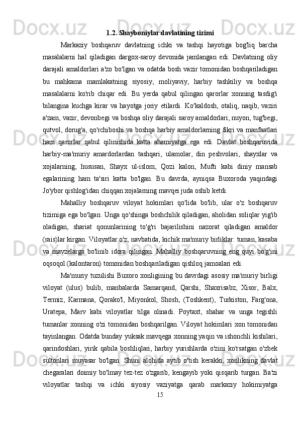 1.2. Shayboniylar davlatining tizimi
Markaziy   boshqaruv   davlatning   ichki   va   tashqi   hayotiga   bog'liq   barcha
masalalarni   hal   qiladigan   dargox-saroy   devonida   jamlangan   edi.   Davlatning   oliy
darajali  amaldorlari  a'zo  bo'lgan va odatda bosh  vazir  tomonidan  boshqariladigan
bu   mahkama   mamlakatning   siyosiy,   moliyaviy,   harbiy   tashkiliy   va   boshqa
masalalarni   ko'rib   chiqar   edi.   Bu   yerda   qabul   qilingan   qarorlar   xonning   tasdig'i
bilangina   kuchga   kirar   va   hayotga   joriy   etilardi.   Ko'kaldosh,   otaliq,   naqib,   vaziri
a'zam, vazir, devonbegi va boshqa oliy darajali saroy amaldorlari, nuyon, tug'begi,
qutvol, dorug'a, qo'rchiboshi va boshqa harbiy amaldorlarning fikri va manfaatlari
ham   qarorlar   qabul   qilinishida   katta   ahamiyatga   ega   edi.   Davlat   boshqaruvida
harbiy-ma'muriy   amardorlardan   tashqari,   ulamolar,   din   peshvolari,   shayxlar   va
xojalarning,   hususan,   Shayx   ul-islom,   Qozi   kalon,   Mufti   kabi   diniy   mansab
egalarining   ham   ta'siri   katta   bo'lgan.   Bu   davrda,   ayniqsa   Buxoroda   yaqindagi
Jo'ybor qishlog'idan chiqqan xojalarning mavqei juda oshib ketdi. 
Mahalliy   boshqaruv   viloyat   hokimlari   qo'lida   bo'lib,   ular   o'z   boshqaruv
tizimiga ega bo'lgan. Unga qo'shinga boshchilik qiladigan, aholidan soliqlar yig'ib
oladigan,   shariat   qonunlarining   to'g'ri   bajarilishini   nazorat   qiladigan   amaldor
(rais)lar kirgan. Viloyatlar o'z, navbatida, kichik ma'muriy birliklar: tuman, kasaba
va   mavzelarga   bo'linib   idora   qilingan.   Mahalliy   boshqaruvning   eng   quyi   bo'g'ini
oqsoqol (kalontaron) tomonidan boshqariladigan qishloq jamoalari edi. 
Ma'muriy tuzulishi Buxoro xonligining bu davrdagi asosiy ma'muriy birligi
viloyat   (ulus)   bulib,   manbalarda   Samarqand,   Qarshi,   Shaxrisabz,   Xisor,   Balx,
Termiz,   Karmana,   Qorako'l,   Miyonkol,   Shosh,   (Toshkent),   Turkiston,   Farg'ona,
Uratepa,   Marv   kabi   viloyatlar   tilga   olinadi.   Poytaxt,   shahar   va   unga   tegishli
tumanlar  xonning o'zi  tomonidan  boshqarilgan. Viloyat  hokimlari  xon tomonidan
tayinlangan. Odatda bunday yuksak mavqega xonning yaqin va ishonchli kishilari,
qarindoshlari,   yirik   qabila   boshliqlari,   harbiy   yurishlarda   o'zini   ko'rsatgan   o'zbek
sultonlari   muyasar   bo'lgan.   Shuni   alohida   aytib   o'tish   kerakki,   xonlikning   davlat
chegaralari   doimiy   bo'lmay   tez-tez   o'zgarib,   kengayib   yoki   qisqarib   turgan.   Ba'zi
viloyatlar   tashqi   va   ichki   siyosiy   vaziyatga   qarab   markaziy   hokimiyatga
15 