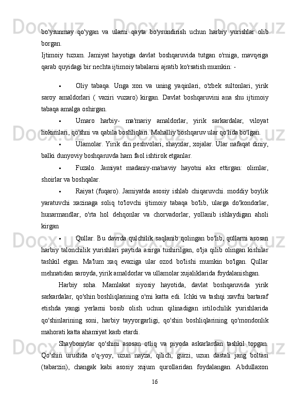 bo'ysunmay   qo'ygan   va   ularni   qayta   bo'ysundirish   uchun   harbiy   yurishlar   olib
borgan.  
Ijtimoiy   tuzum.   Jamiyat   hayotiga   davlat   boshqaruvida   tutgan   o'rniga,   mavqeiga
qarab quyidagi bir nechta ijtimoiy tabalarni ajratib ko'rsatish mumkin: - 
 Oliy   tabaqa.   Unga   xon   va   uning   yaqinlari,   o'zbek   sultonlari,   yirik
saroy   amaldorlari   (   vaziri   vuzaro)   kirgan.   Davlat   boshqaruvini   ana   shu   ijtimoiy
tabaqa amalga oshirgan. 
 Umaro   harbiy-   ma'mariy   amaldorlar,   yirik   sarkardalar,   viloyat
hokimlari, qo'shni va qabila boshliqlari. Mahalliy boshqaruv ular qo'lida bo'lgan. 
 Ulamolar. Yirik din peshvolari,  shayxlar,  xojalar. Ular   nafaqat  diniy,
balki dunyoviy boshqaruvda ham faol ishtirok etganlar. 
 Fuzalo.   Jamiyat   madaniy-ma'naviy   hayotni   aks   ettirgan:   olimlar,
shoirlar va boshqalar. 
 Raiyat   (fuqaro).   Jamiyatda   asosiy   ishlab   chiqaruvchi.   moddiy   boylik
yaratuvchi   xazinaga   soliq   to'lovchi   ijtimoiy   tabaqa   bo'lib,   ularga   do'kondorlar,
hunarmandlar,   o'rta   hol   dehqonlar   va   chorvadorlar,   yollanib   ishlaydigan   aholi
kirgan 
 Qullar.   Bu   davrda   qulchilik   saqlanib   qolingan   bo'lib,   qullarni   asosan
harbiy   talonchilik   yurishlari   paytida   asirga   tushirilgan,   o'lja   qilib   olingan   kishilar
tashkil   etgan.   Ma'lum   xaq   evaziga   ular   ozod   bo'lishi   mumkin   bo'lgan.   Qullar
mehnatidan saroyda, yirik amaldorlar va ullamolar xujaliklarida foydalanishgan. 
Harbiy   soha.   Mamlakat   siyosiy   hayotida,   davlat   boshqaruvida   yirik
sarkardalar, qo'shin  boshliqlarining  o'rni   katta  edi. Ichki  va  tashqi   xavfni  bartaraf
etishda   yangi   yerlarni   bosib   olish   uchun   qilinadigan   istilochilik   yurishlarida
qo'shinlarining   soni,   harbiy   tayyorgarligi,   qo'shin   boshliqlarining   qo'mondonlik
mahorati katta ahamiyat kasb etardi. 
Shayboniylar   qo'shini   asosan   otliq   va   piyoda   askarlardan   tashkil   topgan.
Qo'shin   urushda   o'q-yoy,   uzun   nayza,   qilich,   gurzi,   uzun   dastali   jang   boltasi
(tabarzin),   changak   kabi   asosiy   xujum   qurollaridan   foydalangan.   Abdullaxon
16 