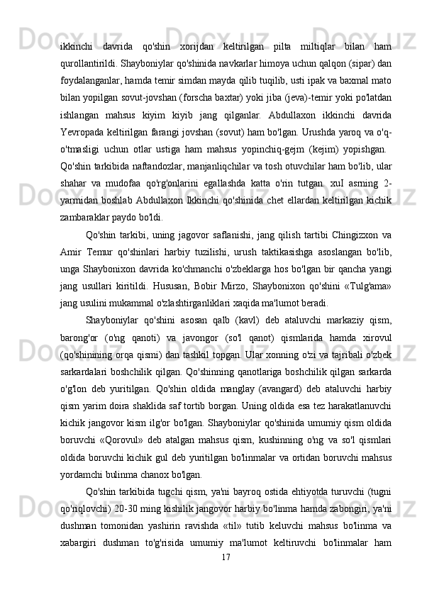 ikkinchi   davrida   qo'shin   xorijdan   keltirilgan   pilta   miltiqlar   bilan   ham
qurollantirildi. Shayboniylar qo'shinida navkarlar himoya uchun qalqon (sipar) dan
foydalanganlar, hamda temir simdan mayda qilib tuqilib, usti ipak va baxmal mato
bilan yopilgan sovut-jovshan (forscha baxtar) yoki jiba (jeva)-temir yoki po'latdan
ishlangan   mahsus   kiyim   kiyib   jang   qilganlar.   Abdullaxon   ikkinchi   davrida
Yevropada keltirilgan farangi jovshan (sovut) ham bo'lgan. Urushda yaroq va o'q-
o'tmasligi   uchun   otlar   ustiga   ham   mahsus   yopinchiq-gejm   (kejim)   yopishgan.  
Qo'shin tarkibida naftandozlar, manjanliqchilar va tosh otuvchilar ham bo'lib, ular
shahar   va   mudofaa   qo'rg'onlarini   egallashda   katta   o'rin   tutgan.   xuI   asrning   2-
yarmidan   boshlab   Abdullaxon   Ikkinchi   qo'shinida   chet   ellardan  keltirilgan  kichik
zambaraklar paydo bo'ldi. 
Qo'shin   tarkibi,   uning   jagovor   saflanishi,   jang   qilish   tartibi   Chingizxon   va
Amir   Temur   qo'shinlari   harbiy   tuzilishi,   urush   taktikasishga   asoslangan   bo'lib,
unga Shaybonixon davrida ko'chmanchi  o'zbeklarga hos bo'lgan bir  qancha yangi
jang   usullari   kiritildi.   Hususan,   Bobir   Mirzo,   Shaybonixon   qo'shini   «Tulg'ama»
jang usulini mukammal o'zlashtirganliklari xaqida ma'lumot beradi. 
Shayboniylar   qo'shini   asosan   qalb   (kavl)   deb   ataluvchi   markaziy   qism,
barong'or   (o'ng   qanoti)   va   javongor   (so'l   qanot)   qismlarida   hamda   xirovul
(qo'shinining orqa qismi) dan tashkil topgan. Ular xonning o'zi va tajribali o'zbek
sarkardalari boshchilik qilgan. Qo'shinning qanotlariga boshchilik qilgan sarkarda
o'g'lon   deb   yuritilgan.   Qo'shin   oldida   manglay   (avangard)   deb   ataluvchi   harbiy
qism yarim doira shaklida saf tortib borgan. Uning oldida esa tez harakatlanuvchi
kichik jangovor kism ilg'or bo'lgan. Shayboniylar qo'shinida umumiy qism oldida
boruvchi   «Qorovul»   deb   atalgan   mahsus   qism,   kushinning   o'ng   va   so'l   qismlari
oldida boruvchi kichik gul deb yuritilgan bo'linmalar va ortidan boruvchi mahsus
yordamchi bulinma chanox bo'lgan. 
Qo'shin tarkibida tugchi qism, ya'ni bayroq ostida ehtiyotda turuvchi (tugni
qo'riqlovchi) 20-30 ming kishilik jangovor harbiy bo'linma hamda zabongiri, ya'ni
dushman   tomonidan   yashirin   ravishda   «til»   tutib   keluvchi   mahsus   bo'linma   va
xabargiri   dushman   to'g'risida   umumiy   ma'lumot   keltiruvchi   bo'linmalar   ham
17 