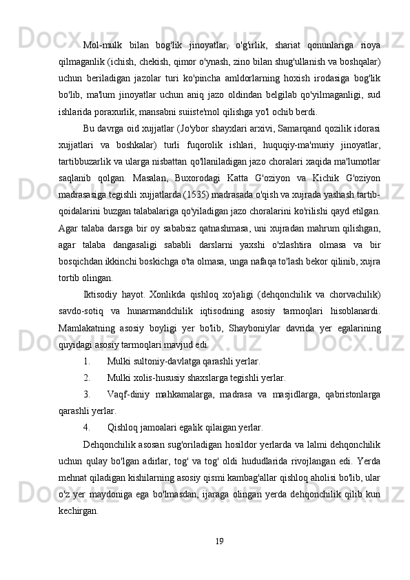 Mol-mulk   bilan   bog'lik   jinoyatlar,   o'g'irlik,   shariat   qonunlariga   rioya
qilmaganlik (ichish, chekish, qimor o'ynash, zino bilan shug'ullanish va boshqalar)
uchun   beriladigan   jazolar   turi   ko'pincha   amldorlarning   hoxish   irodasiga   bog'lik
bo'lib,   ma'lum   jinoyatlar   uchun   aniq   jazo   oldindan   belgilab   qo'yilmaganligi,   sud
ishlarida poraxurlik, mansabni suiiste'mol qilishga yo'l ochib berdi.
Bu davrga oid xujjatlar (Jo'ybor shayxlari arxivi, Samarqand qozilik idorasi
xujjatlari   va   boshkalar)   turli   fuqorolik   ishlari,   huquqiy-ma'muriy   jinoyatlar,
tartibbuzarlik va ularga nisbattan qo'llaniladigan jazo choralari xaqida ma'lumotlar
saqlanib   qolgan.   Masalan,   Buxorodagi   Katta   G'oziyon   va   Kichik   G'oziyon
madrasasiga tegishli xujjatlarda (1535) madrasada o'qish va xujrada yashash tartib-
qoidalarini buzgan talabalariga qo'yiladigan jazo choralarini ko'rilishi qayd etilgan.
Agar  talaba darsga bir  oy sababsiz  qatnashmasa,  uni  xujradan  mahrum  qilishgan,
agar   talaba   dangasaligi   sababli   darslarni   yaxshi   o'zlashtira   olmasa   va   bir
bosqichdan ikkinchi boskichga o'ta olmasa, unga nafaqa to'lash bekor qilinib, xujra
tortib olingan. 
Iktisodiy   hayot.   Xonlikda   qishloq   xo'jaligi   (dehqonchilik   va   chorvachilik)
savdo-sotiq   va   hunarmandchilik   iqtisodning   asosiy   tarmoqlari   hisoblanardi.
Mamlakatning   asosiy   boyligi   yer   bo'lib,   Shayboniylar   davrida   yer   egalarining
quyidagi asosiy tarmoqlari mavjud edi. 
1. Mulki sultoniy-davlatga qarashli yerlar. 
2. Mulki xolis-hususiy shaxslarga tegishli yerlar. 
3. Vaqf-diniy   mahkamalarga,   madrasa   va   masjidlarga,   qabristonlarga
qarashli yerlar. 
4. Qishloq jamoalari egalik qilaigan yerlar. 
Dehqonchilik asosan sug'oriladigan hosildor yerlarda va lalmi dehqonchilik
uchun   qulay   bo'lgan   adirlar,   tog'   va   tog'   oldi   hududlarida   rivojlangan   edi.   Yerda
mehnat qiladigan kishilarning asosiy qismi kambag'allar qishloq aholisi bo'lib, ular
o'z   yer   maydoniga   ega   bo'lmasdan,   ijaraga   olingan   yerda   dehqonchilik   qilib   kun
kechirgan. 
19 
