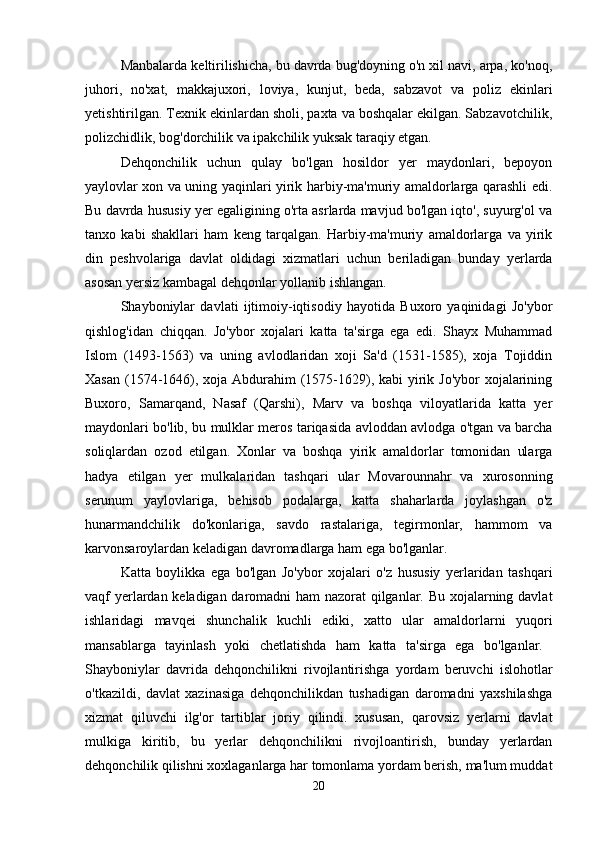 Manbalarda keltirilishicha, bu davrda bug'doyning o'n xil navi, arpa, ko'noq,
juhori,   no'xat,   makkajuxori,   loviya,   kunjut,   beda,   sabzavot   va   poliz   ekinlari
yetishtirilgan. Texnik ekinlardan sholi, paxta va boshqalar ekilgan. Sabzavotchilik,
polizchidlik, bog'dorchilik va ipakchilik yuksak taraqiy etgan. 
Dehqonchilik   uchun   qulay   bo'lgan   hosildor   yer   maydonlari,   bepoyon
yaylovlar xon va uning yaqinlari yirik harbiy-ma'muriy amaldorlarga qarashli edi.
Bu davrda hususiy yer egaligining o'rta asrlarda mavjud bo'lgan iqto', suyurg'ol va
tanxo   kabi   shakllari   ham   keng   tarqalgan.   Harbiy-ma'muriy   amaldorlarga   va   yirik
din   peshvolariga   davlat   oldidagi   xizmatlari   uchun   beriladigan   bunday   yerlarda
asosan yersiz kambagal dehqonlar yollanib ishlangan. 
Shayboniylar   davlati   ijtimoiy-iqtisodiy   hayotida   Buxoro   yaqinidagi   Jo'ybor
qishlog'idan   chiqqan.   Jo'ybor   xojalari   katta   ta'sirga   ega   edi.   Shayx   Muhammad
Islom   (1493-1563)   va   uning   avlodlaridan   xoji   Sa'd   (1531-1585),   xoja   Tojiddin
Xasan (1574-1646), xoja Abdurahim (1575-1629), kabi  yirik Jo'ybor  xojalarining
Buxoro,   Samarqand,   Nasaf   (Qarshi),   Marv   va   boshqa   viloyatlarida   katta   yer
maydonlari bo'lib, bu mulklar meros tariqasida avloddan avlodga o'tgan va barcha
soliqlardan   ozod   etilgan.   Xonlar   va   boshqa   yirik   amaldorlar   tomonidan   ularga
hadya   etilgan   yer   mulkalaridan   tashqari   ular   Movarounnahr   va   xurosonning
serunum   yaylovlariga,   behisob   podalarga,   katta   shaharlarda   joylashgan   o'z
hunarmandchilik   do'konlariga,   savdo   rastalariga,   tegirmonlar,   hammom   va
karvonsaroylardan keladigan davromadlarga ham ega bo'lganlar. 
Katta   boylikka   ega   bo'lgan   Jo'ybor   xojalari   o'z   hususiy   yerlaridan   tashqari
vaqf yerlardan keladigan daromadni ham nazorat qilganlar. Bu xojalarning davlat
ishlaridagi   mavqei   shunchalik   kuchli   ediki,   xatto   ular   amaldorlarni   yuqori
mansablarga   tayinlash   yoki   chetlatishda   ham   katta   ta'sirga   ega   bo'lganlar.  
Shayboniylar   davrida   dehqonchilikni   rivojlantirishga   yordam   beruvchi   islohotlar
o'tkazildi,   davlat   xazinasiga   dehqonchilikdan   tushadigan   daromadni   yaxshilashga
xizmat   qiluvchi   ilg'or   tartiblar   joriy   qilindi.   xususan,   qarovsiz   yerlarni   davlat
mulkiga   kiritib,   bu   yerlar   dehqonchilikni   rivojloantirish,   bunday   yerlardan
dehqonchilik qilishni xoxlaganlarga har tomonlama yordam berish, ma'lum muddat
20 