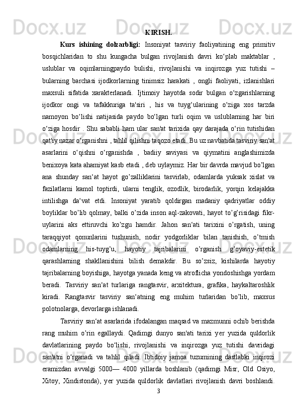 KIRISH.
Kurs   ishining   dolzarbligi:   Insoniyat   tasviriy   faoliyatining   eng   primitiv
bosqichlaridan   to   shu   kungacha   bulgan   rivojlanish   davri   ko‘plab   maktablar   ,
uslublar   va   oqimlarningpaydo   bulishi,   rivojlanishi   va   inqirozga   yuz   tutishi   –
bularning   barchasi   ijodkorlarning   tinimsiz   harakati   ,   ongli   faoliyati,   izlanishlari
maxsuli   sifatida   xarakt е rlanadi.   Ijtimoiy   hayotda   sodir   bulgan   o‘zgarishlarning
ijodkor   ongi   va   tafakkuriga   ta'siri   ,   his   va   tuyg‘ularining   o‘ziga   xos   tarzda
namoyon   bo‘lishi   natijasida   paydo   bo‘lgan   turli   oqim   va   uslublarning   har   biri
o‘ziga   hosdir   .   Shu   sababli   ham   ular   san'at   tarixida   qay   darajada   o‘rin   tutishidan
qat'iy nazar o‘rganishni , tahlil qilishni taqozo etadi. Bu uz navbatida tasviriy san'at
asarlarini   o‘qishni   o‘rganishda   ,   badiiy   saviyasi   va   qiymatini   anglashimizda
b е nixoya kata ahamiyat kasb etadi , d е b uylaymiz. Har bir davrda mavjud bo’lgan
ana   shunday   san‘at   hayot   go’zalliklarini   tasvirlab,   odamlarda   yuksak   xislat   va
fazilatlarni   kamol   toptirdi,   ularni   tenglik,   ozodlik,   birodarlik,   yorqin   kelajakka
intilishga   da‘vat   etdi.   Insoniyat   yaratib   qoldirgan   madaniy   qadriyatlar   oddiy
boyliklar   bo’lib   qolmay,   balki   o’zida   inson   aql-zakovati,   hayot   to’g’risidagi   fikr-
uylarini   aks   ettiruvchi   ko’zgu   hamdir.   Jahon   san‘ati   tarixini   o’rgatish,   uning
taraqqiyot   qonunlarini   tushunish,   nodir   yodgorliklar   bilan   tanishish,   o’tmish
odamlarning   his-tuyg’u,   hayotiy   tajribalarini   o’rganish   g’oyaviy-estetik
qarashlarning   shakllanishini   bilish   demakdir.   Bu   so’zsiz,   kishilarda   hayotiy
tajribalarning boyishiga, hayotga yanada keng va atroflicha yondoshishga yordam
beradi.   Tasviriy   san‘at   turlariga   rangtasvir,   arxitektura,   grafika,   haykaltaroshlik
kiradi.   Rangtasvir   tasviriy   san‘atning   eng   muhim   turlaridan   bo’lib,   maxsus
polotnolarga, devorlarga ishlanadi. 
Tasviriy san‘at asarlarida ifodalangan maqsad va mazmunni ochib berishda
rang   muhim   o’rin   egallaydi.   Qadimgi   dunyo   san'ati   tarixi   y е r   yuzida   quldorlik
davlatlarining   paydo   bo‘lishi,   rivojlanishi   va   inqirozga   yuz   tutishi   davridagi
san'atni   o‘rganadi   va   tahlil   qiladi.   Ibtidoiy   jamoa   tuzumining   dastlabki   inqirozi
eramizdan   avvalgi   5000—   4000   yillarda   boshlanib   (qadimgi   Misr,   Old   Osiyo,
Xitoy,   Xindistonda),   y е r   yuzida   quldorlik   davlatlari   rivojlanish   davri   boshlandi.
3 