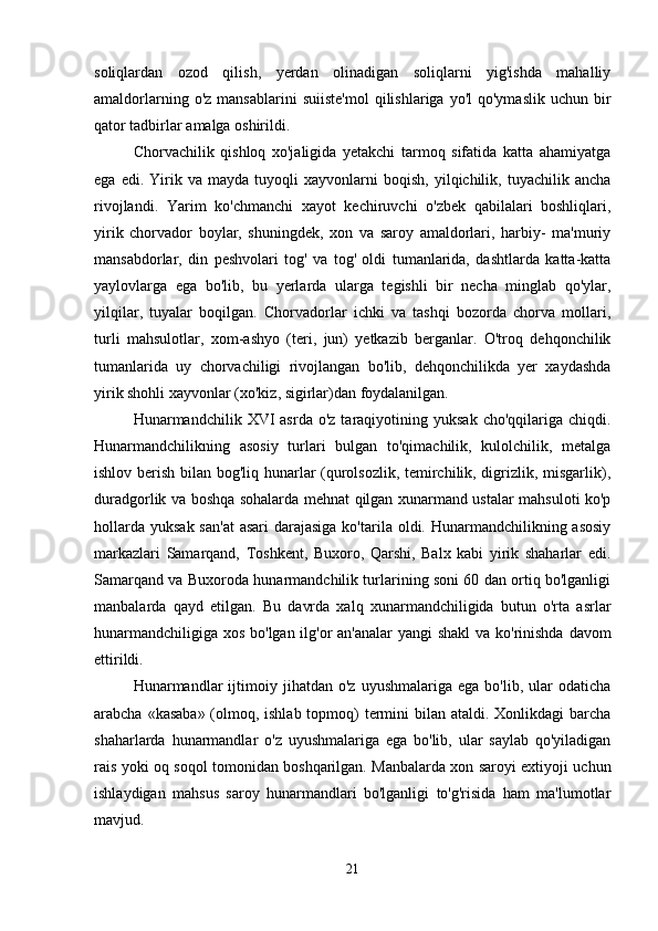soliqlardan   ozod   qilish,   yerdan   olinadigan   soliqlarni   yig'ishda   mahalliy
amaldorlarning  o'z   mansablarini   suiiste'mol   qilishlariga  yo'l   qo'ymaslik   uchun  bir
qator tadbirlar amalga oshirildi. 
Chorvachilik   qishloq   xo'jaligida   yetakchi   tarmoq   sifatida   katta   ahamiyatga
ega   edi.  Yirik  va   mayda   tuyoqli   xayvonlarni   boqish,   yilqichilik,  tuyachilik   ancha
rivojlandi.   Yarim   ko'chmanchi   xayot   kechiruvchi   o'zbek   qabilalari   boshliqlari,
yirik   chorvador   boylar,   shuningdek,   xon   va   saroy   amaldorlari,   harbiy-   ma'muriy
mansabdorlar,   din   peshvolari   tog'   va   tog'   oldi   tumanlarida,   dashtlarda   katta-katta
yaylovlarga   ega   bo'lib,   bu   yerlarda   ularga   tegishli   bir   necha   minglab   qo'ylar,
yilqilar,   tuyalar   boqilgan.   Chorvadorlar   ichki   va   tashqi   bozorda   chorva   mollari,
turli   mahsulotlar,   xom-ashyo   (teri,   jun)   yetkazib   berganlar.   O'troq   dehqonchilik
tumanlarida   uy   chorvachiligi   rivojlangan   bo'lib,   dehqonchilikda   yer   xaydashda
yirik shohli xayvonlar (xo'kiz, sigirlar)dan foydalanilgan. 
Hunarmandchilik  XVI  asrda   o'z  taraqiyotining  yuksak  cho'qqilariga  chiqdi.
Hunarmandchilikning   asosiy   turlari   bulgan   to'qimachilik,   kulolchilik,   metalga
ishlov berish bilan bog'liq hunarlar (qurolsozlik, temirchilik, digrizlik, misgarlik),
duradgorlik va boshqa sohalarda mehnat qilgan xunarmand ustalar mahsuloti ko'p
hollarda  yuksak san'at  asari  darajasiga  ko'tarila oldi. Hunarmandchilikning asosiy
markazlari   Samarqand,   Toshkent,   Buxoro,   Qarshi,   Balx   kabi   yirik   shaharlar   edi.
Samarqand va Buxoroda hunarmandchilik turlarining soni 60 dan ortiq bo'lganligi
manbalarda   qayd   etilgan.   Bu   davrda   xalq   xunarmandchiligida   butun   o'rta   asrlar
hunarmandchiligiga xos bo'lgan ilg'or  an'analar  yangi shakl  va ko'rinishda davom
ettirildi. 
Hunarmandlar   ijtimoiy   jihatdan  o'z   uyushmalariga   ega   bo'lib,   ular   odaticha
arabcha «kasaba» (olmoq, ishlab topmoq)  termini  bilan ataldi. Xonlikdagi barcha
shaharlarda   hunarmandlar   o'z   uyushmalariga   ega   bo'lib,   ular   saylab   qo'yiladigan
rais yoki oq soqol tomonidan boshqarilgan. Manbalarda xon saroyi extiyoji uchun
ishlaydigan   mahsus   saroy   hunarmandlari   bo'lganligi   to'g'risida   ham   ma'lumotlar
mavjud. 
21 