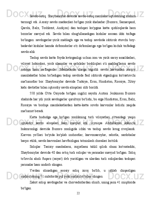 Savdo-sotiq. Shaybaniylar davrida savdo-sotiq mamlakat iqtisotining muhim
tarmog'i edi. Asosiy savdo markazlari bo'lgan yirik shaharlar (Buxoro, Samarqand,
Qarshi,   Balx,   Toshkent,   Andijon)   dan   tashqari   ko'pgina   katta   qishloqlarda   ham
bozorlar   mavjud   edi.   Savdo   bilan   shug'ullanadigan   kishilar   asosan   ikki   toifaga
bo'lingan:  savdogarlar-yirik mablag'a  ega va tashqi  savdoda ishtirok etuvchi  boy-
badavlat kishilar hamda do'kondorlar-o'z do'konlariga ega bo'lgan kichik toifadagi
savdo ahli. 
Tashqi savdo katta foyda ketirganligi uchun xon va yirik saroy amaldarlari,
viloyat   hokimlari,   yirik   ulamolar   va   qabilalar   boshliqlari   o'z   mablag'larini   savdo
sotiqqa   ham   sarflaganlar.   Manbalarda   ularga   tegishli   savdo   karvonlari   xorijiy
mamlakatlar   bilan   bo'ladigan   tashqi   savdoda   faol   ishtirok  etganligini   ko'rsatuvchi
ma'lumotlar   bor.   Shayboniylar   davrida   Turkiya,   Eron,   Hindiston,   Rossiya,   Xitoy
kabi davlatlar bilan iqtisodiy savdo aloqalari olib borildi. 
558   yilda   O'rta   Osiyoda   bo'lgan   ingiliz   sayohi   Antoni   Jenkinson   Buxoro
shahrida har yili yirik savdogarlar qurultoyi bo'lishi, bu erga Hindiston, Eron, Balx,
Rossiya   va   boshqa   mamlakatlardan   katta-katta   sovdo   karvonlar   kelishi   xaqida
ma'lumot beradi. 
Katta   hududga   ega   bo'lgan   xonlikning   turli   viloyatlari   o'rtasidagi   yaqin
iqtisodiy   savdo   aloqalari   ham   mavjud   edi.   Ayniqsa   Abdullaxon   ikkinchi
hukmronligi   davrida   Buxoro   xonligida   ichki   va   tashqi   savdo   keng   rivojlandi.
Karvon   yo'llari   bo'yida   ko'plab   inshootlar,   karvonsaroylar,   rabotla,   sardobalar
barpo etildi, savdo karvonlari havfsizligini ta'minlash choralari ko'rildi. 
Soliqlar.   Tarixiy   manbalarni,   xujjatlarni   tahlil   qilish   shuni   ko'rsatadiki,
Shayboniylar davrida 40 dan ortiq turli soliqlar va jarimalar mavjud bo'lgan. Soliq
to'lovchi   aholi   fuqaro   (raiyat)   deb   yuritilgan   va   ulardan   turli   soliqlardan   tashqari
jarimalar ham undirib olingan. 
Yerdan   olinadigan   asosiy   soliq   xiroj   bo'lib,   u   ishlab   chiqarilgan
mahsulotning 51 mikdorda pul yoki mahsulot bilan olingan. 
Zakot soliqi savdogarlar va chorvadorlardan olinib, uning jami 41 miqdorida
bo'lgan. 
22 
