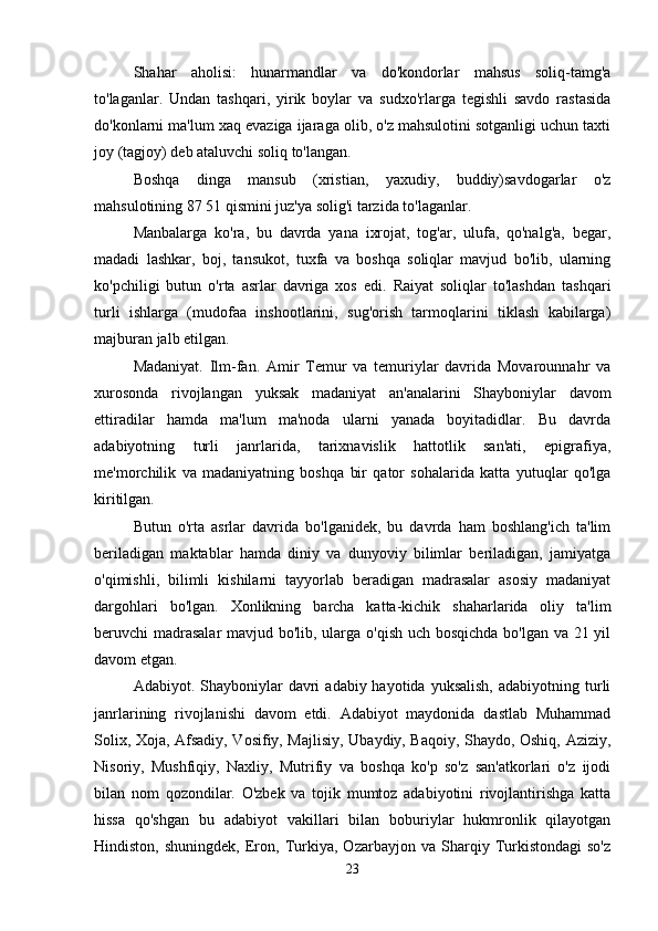 Shahar   aholisi:   hunarmandlar   va   do'kondorlar   mahsus   soliq-tamg'a
to'laganlar.   Undan   tashqari,   yirik   boylar   va   sudxo'rlarga   tegishli   savdo   rastasida
do'konlarni ma'lum xaq evaziga ijaraga olib, o'z mahsulotini sotganligi uchun taxti
joy (tagjoy) deb ataluvchi soliq to'langan. 
Boshqa   dinga   mansub   (xristian,   yaxudiy,   buddiy)savdogarlar   o'z
mahsulotining 87 51 qismini juz'ya solig'i tarzida to'laganlar. 
Manbalarga   ko'ra,   bu   davrda   yana   ixrojat,   tog'ar,   ulufa,   qo'nalg'a,   begar,
madadi   lashkar,   boj,   tansukot,   tuxfa   va   boshqa   soliqlar   mavjud   bo'lib,   ularning
ko'pchiligi   butun   o'rta   asrlar   davriga   xos   edi.   Raiyat   soliqlar   to'lashdan   tashqari
turli   ishlarga   (mudofaa   inshootlarini,   sug'orish   tarmoqlarini   tiklash   kabilarga)
majburan jalb etilgan. 
Madaniyat.   Ilm-fan.   Amir   Temur   va   temuriylar   davrida   Movarounnahr   va
xurosonda   rivojlangan   yuksak   madaniyat   an'analarini   Shayboniylar   davom
ettiradilar   hamda   ma'lum   ma'noda   ularni   yanada   boyitadidlar.   Bu   davrda
adabiyotning   turli   janrlarida,   tarixnavislik   hattotlik   san'ati,   epigrafiya,
me'morchilik   va   madaniyatning   boshqa   bir   qator   sohalarida   katta   yutuqlar   qo'lga
kiritilgan. 
Butun   o'rta   asrlar   davrida   bo'lganidek,   bu   davrda   ham   boshlang'ich   ta'lim
beriladigan   maktablar   hamda   diniy   va   dunyoviy   bilimlar   beriladigan,   jamiyatga
o'qimishli,   bilimli   kishilarni   tayyorlab   beradigan   madrasalar   asosiy   madaniyat
dargohlari   bo'lgan.   Xonlikning   barcha   katta-kichik   shaharlarida   oliy   ta'lim
beruvchi madrasalar  mavjud bo'lib, ularga o'qish uch bosqichda bo'lgan va 21 yil
davom etgan. 
Adabiyot. Shayboniylar  davri   adabiy hayotida  yuksalish,   adabiyotning turli
janrlarining   rivojlanishi   davom   etdi.   Adabiyot   maydonida   dastlab   Muhammad
Solix, Xoja, Afsadiy, Vosifiy, Majlisiy, Ubaydiy, Baqoiy, Shaydo, Oshiq, Aziziy,
Nisoriy,   Mushfiqiy,   Naxliy,   Mutrifiy   va   boshqa   ko'p   so'z   san'atkorlari   o'z   ijodi
bilan   nom   qozondilar.   O'zbek   va   tojik   mumtoz   adabiyotini   rivojlantirishga   katta
hissa   qo'shgan   bu   adabiyot   vakillari   bilan   boburiylar   hukmronlik   qilayotgan
Hindiston,   shuningdek,   Eron,  Turkiya,   Ozarbayjon   va  Sharqiy  Turkistondagi   so'z
23 