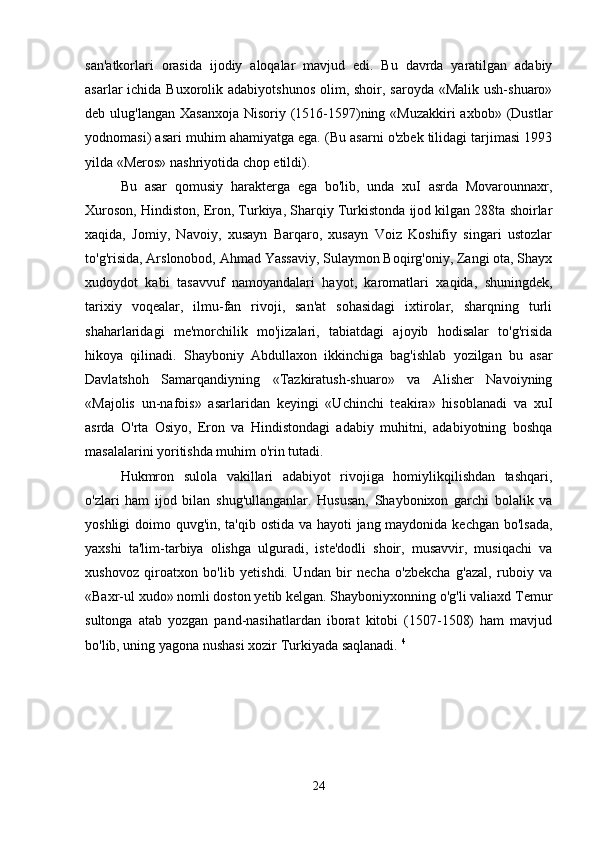 san'atkorlari   orasida   ijodiy   aloqalar   mavjud   edi.   Bu   davrda   yaratilgan   adabiy
asarlar  ichida Buxorolik adabiyotshunos  olim, shoir, saroyda «Malik  ush-shuaro»
deb ulug'langan Xasanxoja  Nisoriy (1516-1597)ning «Muzakkiri  axbob» (Dustlar
yodnomasi) asari muhim ahamiyatga ega. (Bu asarni o'zbek tilidagi tarjimasi 1993
yilda «Meros» nashriyotida chop etildi). 
Bu   asar   qomusiy   harakterga   ega   bo'lib,   unda   xuI   asrda   Movarounnaxr,
Xuroson, Hindiston, Eron, Turkiya, Sharqiy Turkistonda ijod kilgan 288ta shoirlar
xaqida,   Jomiy,   Navoiy,   xusayn   Barqaro,   xusayn   Voiz   Koshifiy   singari   ustozlar
to'g'risida, Arslonobod, Ahmad Yassaviy, Sulaymon Boqirg'oniy, Zangi ota, Shayx
xudoydot   kabi   tasavvuf   namoyandalari   hayot,   karomatlari   xaqida,   shuningdek,
tarixiy   voqealar,   ilmu-fan   rivoji,   san'at   sohasidagi   ixtirolar,   sharqning   turli
shaharlaridagi   me'morchilik   mo'jizalari,   tabiatdagi   ajoyib   hodisalar   to'g'risida
hikoya   qilinadi.   Shayboniy   Abdullaxon   ikkinchiga   bag'ishlab   yozilgan   bu   asar
Davlatshoh   Samarqandiyning   «Tazkiratush-shuaro»   va   Alisher   Navoiyning
«Majolis   un-nafois»   asarlaridan   keyingi   «Uchinchi   teakira»   hisoblanadi   va   xuI
asrda   O'rta   Osiyo,   Eron   va   Hindistondagi   adabiy   muhitni,   adabiyotning   boshqa
masalalarini yoritishda muhim o'rin tutadi. 
Hukmron   sulola   vakillari   adabiyot   rivojiga   homiylikqilishdan   tashqari,
o'zlari   ham   ijod   bilan   shug'ullanganlar.   Hususan,   Shaybonixon   garchi   bolalik   va
yoshligi  doimo quvg'in, ta'qib ostida va hayoti jang maydonida kechgan bo'lsada,
yaxshi   ta'lim-tarbiya   olishga   ulguradi,   iste'dodli   shoir,   musavvir,   musiqachi   va
xushovoz   qiroatxon   bo'lib   yetishdi.   Undan   bir   necha   o'zbekcha   g'azal,   ruboiy   va
«Baxr-ul xudo» nomli doston yetib kelgan. Shayboniyxonning o'g'li valiaxd Temur
sultonga   atab   yozgan   pand-nasihatlardan   iborat   kitobi   (1507-1508)   ham   mavjud
bo'lib, uning yagona nushasi xozir Turkiyada saqlanadi.  4
 
24 