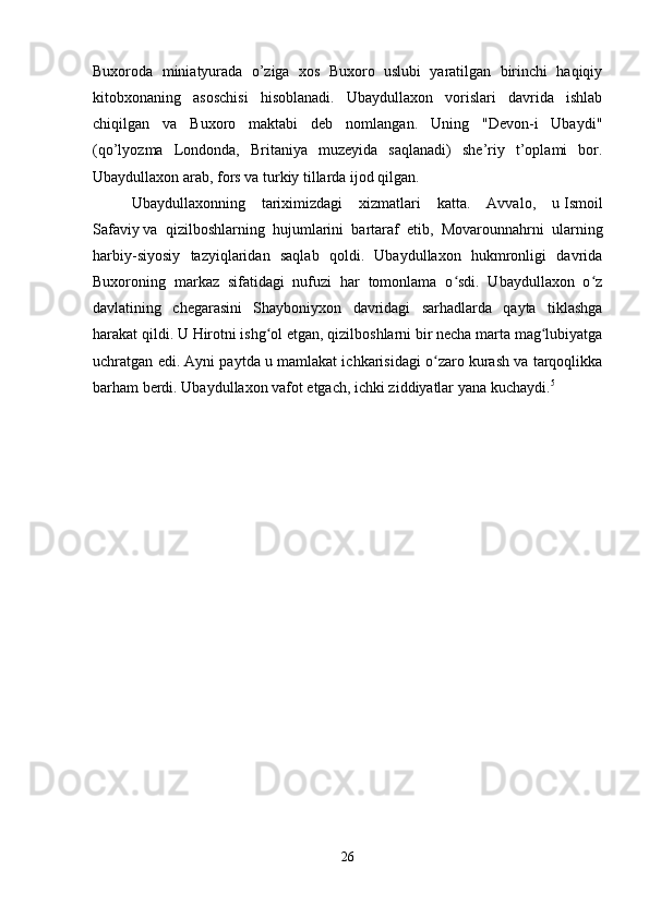 Buxoroda   miniatyurada   o’ziga   xos   Buxoro   uslubi   yaratilgan   birinchi   haqiqiy
kitobxonaning   asoschisi   hisoblanadi.   Ubaydullaxon   vorislari   davrida   ishlab
chiqilgan   va   Buxoro   maktabi   deb   nomlangan.   Uning   "Devon-i   Ubaydi"
(qo’lyozma   Londonda,   Britaniya   muzeyida   saqlanadi)   she’riy   t’oplami   bor.
Ubaydullaxon arab, fors va turkiy tillarda ijod qilgan. 
Ubaydullaxonning   tariximizdagi   xizmatlari   katta.   Avvalo,   u   Ismoil
Safaviy   va   qizilboshlarning   hujumlarini   bartaraf   etib,   Movarounnahrni   ularning
harbiy-siyosiy   tazyiqlaridan   saqlab   qoldi.   Ubaydullaxon   hukmronligi   davrida
Buxoroning   markaz   sifatidagi   nufuzi   har   tomonlama   o sdi.   Ubaydullaxon   o zʻ ʻ
davlatining   chegarasini   Shayboniyxon   davridagi   sarhadlarda   qayta   tiklashga
harakat qildi. U   Hirotni   ishg ol etgan, qizilboshlarni bir necha marta mag lubiyatga	
ʻ ʻ
uchratgan edi. Ayni paytda u mamlakat ichkarisidagi o zaro kurash va tarqoqlikka	
ʻ
barham berdi. Ubaydullaxon vafot etgach, ichki ziddiyatlar yana kuchaydi. 5
 
26 