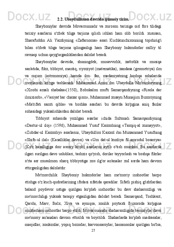 2.2. Ubaydullaxon davrida ijtimoiy tizim.
Shayboniylar   davrida   Movarounnahr   va   xuroson   tarixiga   oid   fors   tilidagi
tarixiy   asarlarni   o'zbek   tiliga   tarjima   qilish   ishlari   ham   olib   borildi.   xususan,
Sharafuddin   Ali   Yazdiyning   «Zafarnoma»   asari   Kuchkunchixonning   topshirig'i
bilan   o'zbek   tiliga   tarjima   qilinganligi   ham   Shayboniy   hukmdorlar   milliy   til
ravnaqi uchun qayg'urganliklaridan dalolat beradi. 
Shayboniylar   davrida,   shuningdek,   musavvirlik,   xattotlik   va   musiqa
san'atida, fikx, tibbiyot, mantiq, riyoziyot (matematika), xandasa (geometriya) ilm
va   nujum   (astronomiya)   hamda   ilm-   fan,   madaniyatning   boshqa   sohalarida
rivojlanish   ko'zga   tashlanadi.   Muhammad   Amin   ibn   Ubaydulla   Mo'minboyning
«Xisobi   amali   shabaka»(1550),   Bobokalon   mufti   Samarqandiyning   «Risola   dar
ilmixisob», «Vasiyat bar chaxar qism», Muhammad xusayn Munajjim Buxoriyning
«Ma'rifati   samti   qibla»   va   boshka   asarlari   bu   davrda   ko'pgina   aniq   fanlar
sohasidagi yuksalishlardan dalolat beradi. 
Tibbiyot   sohasida   yozilgan   asarlar   ichida   Sultonali   Samarqandiyning
«Dastur-ul   iloj»   (1596),   Muhammad   Yusuf   Kaxxolning   «Taxqiq-al   xumayyot»,
«Zubdar-ul   Kaxxoliy»   asarlarini,   Ubaydullox   Kaxxol   ibn   Muxammad   Yusufning
«Shifo-ul   ilal»   (Kasalliklar   davosi)   va   «Um   dat-ul   kuxliya   fil-amrodul   bosariya»
(Ko'z   kasalligiga   doir   asosiy   kitob)   asarlarini   aytib   o'tish   mumkin.   Bu   asarlarda
ilgari surilgan davo uslublari, tashxis qo'yish, dorilar tayyorlash va boshqa fikrlar
o'rta   asr   musulmon   sharq   tibbiyotiga   xos   ilg'or   an'analar   xuI   asrda   ham   davom
ettirganligidan dalolatdir. 
Me'morchilik.   Shayboniy   hukmdorlar   ham   me'moriy   inshootlar   barpo
etishga o'z kuch-qudratlarining ifodasi sifatida qaradilar. Sifatli pishiq g'ishtlardan
baland   poydevor   ustiga   qurilgan   ko'plab   inshootlar   bu   davr   shaharsozligi   va
me'morchiligi   yuksak   taraqiy   etganligidan   dalolat   beradi.   Samarqand,   Toshkent,
Qarshi,   Marv,   Balx,   Xiva   va   ayniqsa,   xonlik   poytaxti   Buxoroda   ko'pgina
muxtasham inshootlar barpo etildi. Movarounnahr shaharsozligida temuriylar davri
me'moriy   an'analari   davom   ettirildi   va   boyitildi.   Shaharlarda   ko'plab   madrasalar,
masjidlar, xonkoxlar, yopiq bozorlar, karvonsaroylar, hammomlar qurilgan bo'lsa,
27 