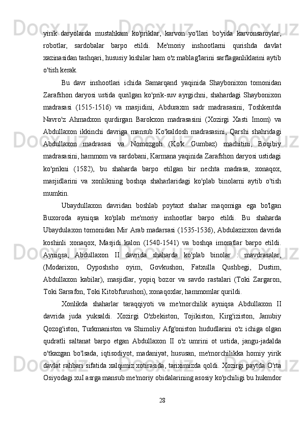 yirik   daryolarda   mustahkam   ko'priklar,   karvon   yo'llari   bo'yida   karvonsaroylar,
robotlar,   sardobalar   barpo   etildi.   Me'moriy   inshootlarni   qurishda   davlat
xazinasidan tashqari, hususiy kishilar ham o'z mablag'larini sarflaganliklarini aytib
o'tish kerak. 
Bu   davr   inshootlari   ichida   Samarqand   yaqinida   Shaybonixon   tomonidan
Zarafshon   daryosi   ustida   qurilgan   ko'prik-suv   ayrgichni,  shahardagi   Shaybonixon
madrasasi   (1515-1516)   va   masjidini,   Abduraxm   sadr   madrasasini,   Toshkentda
Navro'z   Ahmadxon   qurdirgan   Barokxon   madrasasini   (Xozirgi   Xasti   Imom)   va
Abdullaxon   ikkinchi   davriga   mansub   Ko'kaldosh   madrasasini,   Qarshi   shahridagi
Abdullaxon   madrasasi   va   Nomozgoh   (Ko'k   Gumbaz)   machitini,   Boqibiy
madrasasini, hammom va sardobani, Karmana yaqinida Zarafshon daryosi ustidagi
ko'prikni   (1582),   bu   shaharda   barpo   etilgan   bir   nechta   madrasa,   xonaqox,
masjidlarini   va   xonlikning   boshqa   shaharlaridagi   ko'plab   binolarni   aytib   o'tish
mumkin. 
Ubaydullaxon   davridan   boshlab   poytaxt   shahar   maqomiga   ega   bo'lgan
Buxoroda   ayniqsa   ko'plab   me'moriy   inshootlar   barpo   etildi.   Bu   shaharda
Ubaydulaxon tomonidan Mir Arab madarsasi  (1535-1536), Abdulazizxon davrida
koshinli   xonaqox,   Masjidi   kalon   (1540-1541)   va   boshqa   imoratlar   barpo   etildi.
Ayniqsa,   Abdullaxon   II   davrida   shaharda   ko'plab   binolar   :   mavdrasalar,
(Modarixon,   Oyposhsho   oyim,   Govkushon,   Fatxulla   Qushbegi,   Dustim,
Abdullaxon   kabilar),   masjidlar,   yopiq   bozor   va   savdo   rastalari   (Toki   Zargaron,
Toki Sarrafon, Toki Kitobfurushon), xonaqoxlar, hammomlar qurildi. 
Xonlikda   shaharlar   taraqqiyoti   va   me'morchilik   ayniqsa   Abdullaxon   II
davrida   juda   yuksaldi.   Xozirgi   O'zbekiston,   Tojikiston,   Kirg'iziston,   Janubiy
Qozog'iston,   Turkmaniston   va   Shimoliy   Afg'oniston   hududlarini   o'z   ichiga   olgan
qudratli   saltanat   barpo   etgan   Abdullaxon   II   o'z   umrini   ot   ustida,   jangu-jadalda
o'tkazgan   bo'lsada,   iqtisodiyot,   madaniyat,   hususan,   me'morchilikka   homiy   yirik
davlat rahbari sifatida xalqimiz xotirasida, tariximizda qoldi. Xozirgi paytda O'rta
Osiyodagi xuI asrga mansub me'moriy obidalarining asosiy ko'pchiligi bu hukmdor
28 