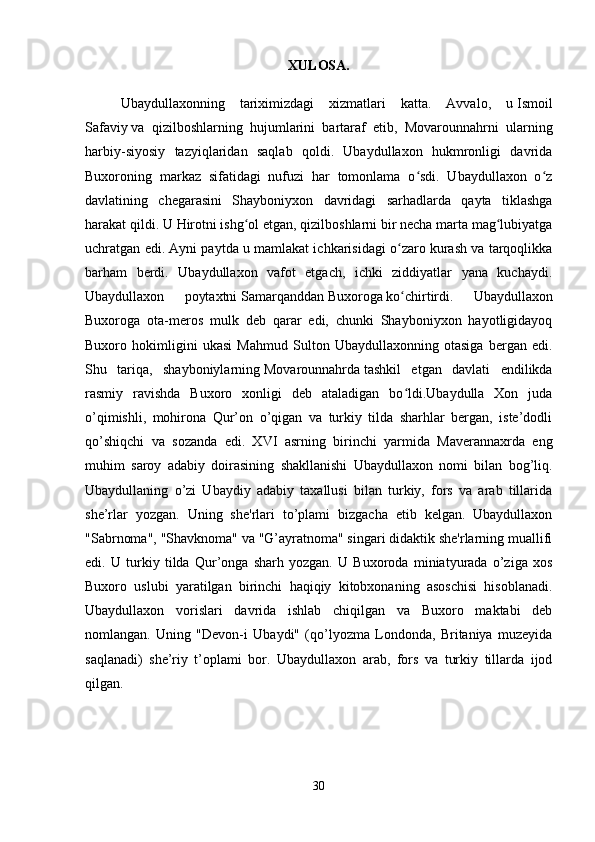 XULOSA.
Ubaydullaxonning   tariximizdagi   xizmatlari   katta.   Avvalo,   u   Ismoil
Safaviy   va   qizilboshlarning   hujumlarini   bartaraf   etib,   Movarounnahrni   ularning
harbiy-siyosiy   tazyiqlaridan   saqlab   qoldi.   Ubaydullaxon   hukmronligi   davrida
Buxoroning   markaz   sifatidagi   nufuzi   har   tomonlama   o sdi.   Ubaydullaxon   o zʻ ʻ
davlatining   chegarasini   Shayboniyxon   davridagi   sarhadlarda   qayta   tiklashga
harakat qildi. U   Hirotni   ishg ol etgan, qizilboshlarni bir necha marta mag lubiyatga	
ʻ ʻ
uchratgan edi. Ayni paytda u mamlakat ichkarisidagi o zaro kurash va tarqoqlikka	
ʻ
barham   berdi.   Ubaydullaxon   vafot   etgach,   ichki   ziddiyatlar   yana   kuchaydi.
Ubaydullaxon   poytaxtni   Samarqanddan   Buxoroga   ko chirtirdi.   Ubaydullaxon
ʻ
Buxoroga   ota-meros   mulk   deb   qarar   edi,   chunki   Shayboniyxon   hayotligidayoq
Buxoro   hokimligini   ukasi   Mahmud   Sulton   Ubaydullaxonning   otasiga   bergan   edi.
Shu   tariqa,   shayboniylarning   Movarounnahrda   tashkil   etgan   davlati   endilikda
rasmiy   ravishda   Buxoro   xonligi   deb   ataladigan   bo ldi.Ubaydulla   Xon   juda
ʻ
o’qimishli,   mohirona   Qur’on   o’qigan   va   turkiy   tilda   sharhlar   bergan,   iste’dodli
qo’shiqchi   va   sozanda   edi.   XVI   asrning   birinchi   yarmida   Maverannaxrda   eng
muhim   saroy   adabiy   doirasining   shakllanishi   Ubaydullaxon   nomi   bilan   bog’liq.
Ubaydullaning   o’zi   Ubaydiy   adabiy   taxallusi   bilan   turkiy,   fors   va   arab   tillarida
she’rlar   yozgan.   Uning   she'rlari   to’plami   bizgacha   etib   kelgan.   Ubaydullaxon
"Sabrnoma", "Shavknoma" va "G’ayratnoma" singari didaktik she'rlarning muallifi
edi.   U   turkiy   tilda   Qur’onga   sharh   yozgan.   U   Buxoroda   miniatyurada   o’ziga   xos
Buxoro   uslubi   yaratilgan   birinchi   haqiqiy   kitobxonaning   asoschisi   hisoblanadi.
Ubaydullaxon   vorislari   davrida   ishlab   chiqilgan   va   Buxoro   maktabi   deb
nomlangan.   Uning   "Devon-i   Ubaydi"   (qo’lyozma   Londonda,   Britaniya   muzeyida
saqlanadi)   she’riy   t’oplami   bor.   Ubaydullaxon   arab,   fors   va   turkiy   tillarda   ijod
qilgan.
30 