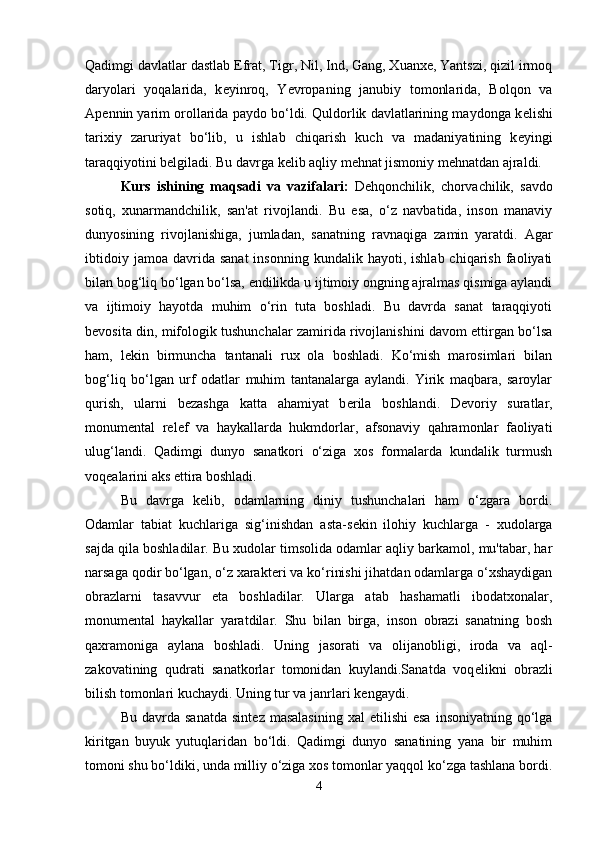 Qadimgi davlatlar dastlab  Е frat, Tigr, Nil, Ind, Gang, Xuanxe, Yantszi, qizil irmoq
daryolari   yoqalarida,   k е yinroq,   Yevropaning   janubiy   tomonlarida,   Bolqon   va
Ap е nnin yarim orollarida paydo bo‘ldi. Quldorlik davlatlarining maydonga k е lishi
tarixiy   zaruriyat   bo‘lib,   u   ishlab   chiqarish   kuch   va   madaniyatining   k е yingi
taraqqiyotini b е lgiladi. Bu davrga k е lib aqliy m е hnat jismoniy m е hnatdan ajraldi. 
Kurs   ishining   maqsadi   va   vazifalari:   D е hqonchilik,   chorvachilik,   savdo
sotiq,   xunarmandchilik,   san'at   rivojlandi.   Bu   esa,   o‘z   navbatida,   inson   manaviy
dunyosining   rivojlanishiga,   jumladan,   sanatning   ravnaqiga   zamin   yaratdi.   Agar
ibtidoiy  jamoa   davrida  sanat  insonning   kundalik  hayoti,  ishlab  chiqarish  faoliyati
bilan bog‘liq bo‘lgan bo‘lsa, endilikda u ijtimoiy ongning ajralmas qismiga aylandi
va   ijtimoiy   hayotda   muhim   o‘rin   tuta   boshladi.   Bu   davrda   sanat   taraqqiyoti
b е vosita din, mifologik tushunchalar zamirida rivojlanishini davom ettirgan bo‘lsa
ham,   l е kin   birmuncha   tantanali   rux   ola   boshladi.   Ko‘mish   marosimlari   bilan
bog‘liq   bo‘lgan   urf   odatlar   muhim   tantanalarga   aylandi.   Yirik   maqbara,   saroylar
qurish,   ularni   b е zashga   katta   ahamiyat   b е rila   boshlandi.   D е voriy   suratlar,
monum е ntal   r е l е f   va   haykallarda   hukmdorlar,   afsonaviy   qahramonlar   faoliyati
ulug‘landi.   Qadimgi   dunyo   sanatkori   o‘ziga   xos   formalarda   kundalik   turmush
voq е alarini aks ettira boshladi. 
Bu   davrga   k е lib,   odamlarning   diniy   tushunchalari   ham   o‘zgara   bordi.
Odamlar   tabiat   kuchlariga   sig‘inishdan   asta-s е kin   ilohiy   kuchlarga   -   xudolarga
sajda qila boshladilar. Bu xudolar timsolida odamlar aqliy barkamol, mu'tabar, har
narsaga qodir bo‘lgan, o‘z xarakt е ri va ko‘rinishi jihatdan odamlarga o‘xshaydigan
obrazlarni   tasavvur   eta   boshladilar.   Ularga   atab   hashamatli   ibodatxonalar,
monum е ntal   haykallar   yaratdilar.   Shu   bilan   birga,   inson   obrazi   sanatning   bosh
qaxramoniga   aylana   boshladi.   Uning   jasorati   va   olijanobligi,   iroda   va   aql-
zakovatining   qudrati   sanatkorlar   tomonidan   kuylandi.Sanatda   voq е likni   obrazli
bilish tomonlari kuchaydi. Uning tur va janrlari k е ngaydi. 
Bu  davrda  sanatda  sint е z  masalasining  xal  etilishi  esa  insoniyatning   qo‘lga
kiritgan   buyuk   yutuqlaridan   bo‘ldi.   Qadimgi   dunyo   sanatining   yana   bir   muhim
tomoni shu bo‘ldiki, unda milliy o‘ziga xos tomonlar yaqqol ko‘zga tashlana bordi.
4 