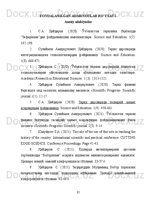 FOYDALANILGAN ADABIYOTLAR RO’YXATI.
Asosiy adabiyotlar
1. С . А .   Ҳайдаров .   (2020).   Ўзбекистон   тарихини   ўқитишда
“ Зафарнома ” дан   фойдаланишни   имкониятлари .   Science   and   Education.   1(7).
192-198 
2. Сулаймон   Амирқулович   Ҳайдаров.   (2020).   Тарих   дарсларида
интеграциялашган   технологиялардан   фойдаланиш.   Science   and   Education.
1(8). 666-671 
3. Ҳайдаров   С.   (2020).   Ўзбекистон   тарихи   дарсларида   педагогик
технологияларни   уйғунлашган   ҳолда   қўллашнинг   методик   талаблари.
Academic Research in Educational Sciences. 1 (3). 1313-1321. 
4. Ҳайдаров   Сулаймон   Амирқулович.   (2020).   Тарих   фанини
ўқитишга   оид   экологик   муаммолар   масаласи   «Scientific   Progress»   Scientific
journal 1(1). 12-17. 
5. С.А.   Ҳайдаров.   (2020).   Тарих   дарсларида   тасвирий   санъат
асарларидан   фойдаланиш . Science and Education. 1(9). 458-461. 
6. Ҳайдаров   Сулаймон   Амирқулович.   (2021).   Ўзбекистон   тарихи
фанини   ўқитишда   тасвирий   санъат   асарларидан   фойдаланишнинг   ўзига
хослиги «Scientific Progress» Scientific journal 1(3). 9-14. 
7. Khaydarov S.A. (2021). The role of the use of fine arts in teaching the
history of the country. International scientific and practical conference. CUTTING
EDGE-SCIENCE. Conference Proceedings.  Page 41-43. 
8. Ҳайдаров.   С.   (2021).   Ёшларда   ватанпарварлик   ҳисини
тарбиялашда   “Бобурнома”   асарига   ишланган   миниатюраларнинг   аҳамияти.
Ҳалқаро илмий- амалий конференцияси тўплами. 33-37 б. 
9. Ҳайдаров.   С.   (2021).   Заҳириддин   Муҳаммад   Бобур   хорижлик
татқиқотчилар   нигоҳида:   подшоҳлик   мўйқалами.   Ҳалқаро   илмий-амалий
конференцияси тўплами. 43-46 б. 
32 