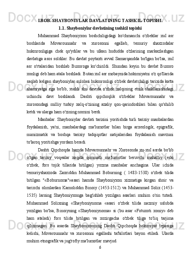 I.BOB. SHAYBONIYLAR DAVLATINING TASHKIL TOPISHI.
1.1. Shayboniylar davlatining tashkil topishi
Muhammad   Shayboniyxon   boshchiligidagi   ko'chmanchi   o'zbeklar   xuI   asr
boshlarida   Movarounnahr   va   xurosonni   egallab,   temuriy   shaxzodalar
hukmronligiga   chek   qo'ydilar   va   bu   ulkan   hududda   o'zlarining   markazlashgan
davlatiga asos  soldilar. Bu  davlat  poytaxti  avval  Samarqandda bo'lgan bo'lsa,  xuI
asr   o'rtalaridan   boshlab   Buxoroga   ko'chirildi.   Shundan   keyin   bu   davlat   Buxoro
xonligi deb ham atala boshladi. Butan xuI asr mobaynida hokimiyatni o'z qo'llarida
saqlab kelgan shayboniylar sulolasi hukmronligi o'zbek davlatchiligi tarixida katta
ahamiyatga   ega   bo'lib,   xuddi   shu   davrda   o'zbek   xalqining   etnik   shakllanishidagi
uchinchi   davr   boshlandi.   Dashti   qipchoqlik   o'zbeklar   Movarounnahr   va
xurosondagi   milliy   turkiy   xalq-o'zining   azaliy   qon-qarindoshlari   bilan   qo'shilib
ketdi va ularga ham o'zining nomini berdi.
Manbalar. Shayboniylar davlati tarixini  yoritishda turli tarixiy manbalardan
foydalanish,   ya'ni,   manbalardagi   ma'lumotlar   bilan   birga   arxeologik,   epigrafik,
numizmatik   va   boshqa   tarixiy   tadqiqotlar   natijalaridan   foydalanish   mavzuni
to'laroq yoritishga yordam beradi. 
Dashti   Qipchoqda   hamda   Movarounnahr   va   Xurosonda   xu-xuI   asrda   bo'lib
o'tgan   tarixiy   voqealar   xaqida   qimmatli   ma'lumotlar   beruvchi   mahalliy   (eski
o'zbek,   fors   tojik   tillarida   bitilgan)   yozma   manbalar   anchagina.   Ular   ichida
temuriyshaxzoda   Zaxriddin   Muhammad   Boburning   (   1483-1530)   o'zbek   tilida
bitilgan   "«Boburnoma"»asari   hamda   Shayboniyxon   xizmatiga   kirgan   shoir   va
tarixchi   olimlardan   Kamoliddin   Binoiy   (1453-1512)   va   Muhammad   Solix   (1453-
1535)   larning   Shayboniyxonga   bag'ishlab   yozilgan   asarlari   muhim   o'rin   tutadi.
Muhammad   Solixning   «Shayboniynoma   «asari   o'zbek   tilida   nazmiy   uslubda
yozilgan   bo'lsa,   Binoiyning   «Shayboniynoma»   si   (bu   asar   «Fotuxoti   xoniy»   deb
ham   ataladi)   fors   tilida   bitilgan   va   xozirgacha   o'zbek   tiliga   to'liq   tarjima
qilinmagan.   Bu   asarda   Shaybonixonning   Dashti   Qipchoqda   hokimiyat   tepasiga
kelishi,   Movarounnahr   va   xurosonni   egallashi   tafsilotlari   bayon   etiladi.   Ularda
muhim etnografik va jug'rofiy ma'lumotlar mavjud. 
6 