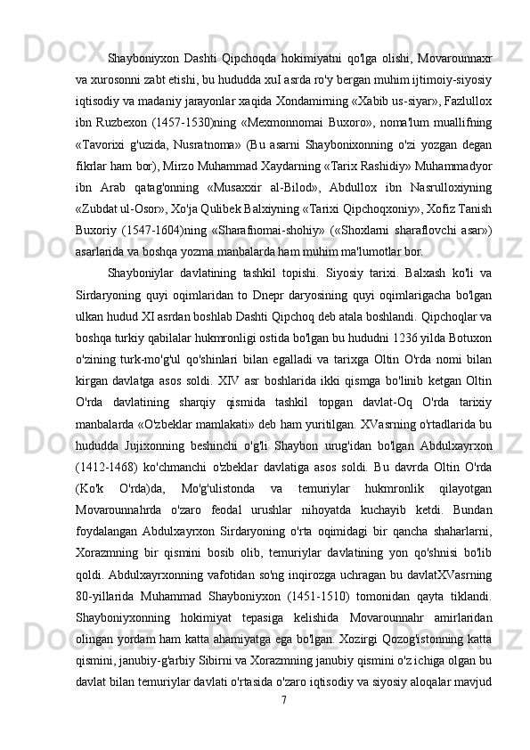 Shayboniyxon   Dashti   Qipchoqda   hokimiyatni   qo'lga   olishi,   Movarounnaxr
va xurosonni zabt etishi, bu hududda xuI asrda ro'y bergan muhim ijtimoiy-siyosiy
iqtisodiy va madaniy jarayonlar xaqida Xondamirning «Xabib us-siyar», Fazlullox
ibn   Ruzbexon   (1457-1530)ning   «Mexmonnomai   Buxoro»,   noma'lum   muallifning
«Tavorixi   g'uzida,   Nusratnoma»   (Bu   asarni   Shaybonixonning   o'zi   yozgan   degan
fikrlar ham bor), Mirzo Muhammad Xaydarning «Tarix Rashidiy» Muhammadyor
ibn   Arab   qatag'onning   «Musaxxir   al-Bilod»,   Abdullox   ibn   Nasrulloxiyning
«Zubdat ul-Osor», Xo'ja Qulibek Balxiyning «Tarixi Qipchoqxoniy», Xofiz Tanish
Buxoriy   (1547-1604)ning   «Sharafnomai-shohiy»   («Shoxlarni   sharaflovchi   asar»)
asarlarida va boshqa yozma manbalarda ham muhim ma'lumotlar bor. 
Shayboniylar   davlatining   tashkil   topishi.   Siyosiy   tarixi.   Balxash   ko'li   va
Sirdaryoning   quyi   oqimlaridan   to   Dnepr   daryosining   quyi   oqimlarigacha   bo'lgan
ulkan hudud XI asrdan boshlab Dashti Qipchoq deb atala boshlandi. Qipchoqlar va
boshqa turkiy qabilalar hukmronligi ostida bo'lgan bu hududni 1236 yilda Botuxon
o'zining   turk-mo'g'ul   qo'shinlari   bilan   egalladi   va   tarixga   Oltin   O'rda   nomi   bilan
kirgan   davlatga   asos   soldi.   XIV   asr   boshlarida   ikki   qismga   bo'linib   ketgan   Oltin
O'rda   davlatining   sharqiy   qismida   tashkil   topgan   davlat-Oq   O'rda   tarixiy
manbalarda «O'zbeklar mamlakati» deb ham yuritilgan. XVasrning o'rtadlarida bu
hududda   Jujixonning   beshinchi   o'g'li   Shaybon   urug'idan   bo'lgan   Abdulxayrxon
(1412-1468)   ko'chmanchi   o'zbeklar   davlatiga   asos   soldi.   Bu   davrda   Oltin   O'rda
(Ko'k   O'rda)da,   Mo'g'ulistonda   va   temuriylar   hukmronlik   qilayotgan
Movarounnahrda   o'zaro   feodal   urushlar   nihoyatda   kuchayib   ketdi.   Bundan
foydalangan   Abdulxayrxon   Sirdaryoning   o'rta   oqimidagi   bir   qancha   shaharlarni,
Xorazmning   bir   qismini   bosib   olib,   temuriylar   davlatining   yon   qo'shnisi   bo'lib
qoldi. Abdulxayrxonning vafotidan so'ng inqirozga uchragan bu davlatXVasrning
80-yillarida   Muhammad   Shayboniyxon   (1451-1510)   tomonidan   qayta   tiklandi.
Shayboniyxonning   hokimiyat   tepasiga   kelishida   Movarounnahr   amirlaridan
olingan yordam ham katta ahamiyatga ega bo'lgan. Xozirgi Qozog'istonning katta
qismini, janubiy-g'arbiy Sibirni va Xorazmning janubiy qismini o'z ichiga olgan bu
davlat bilan temuriylar davlati o'rtasida o'zaro iqtisodiy va siyosiy aloqalar mavjud
7 