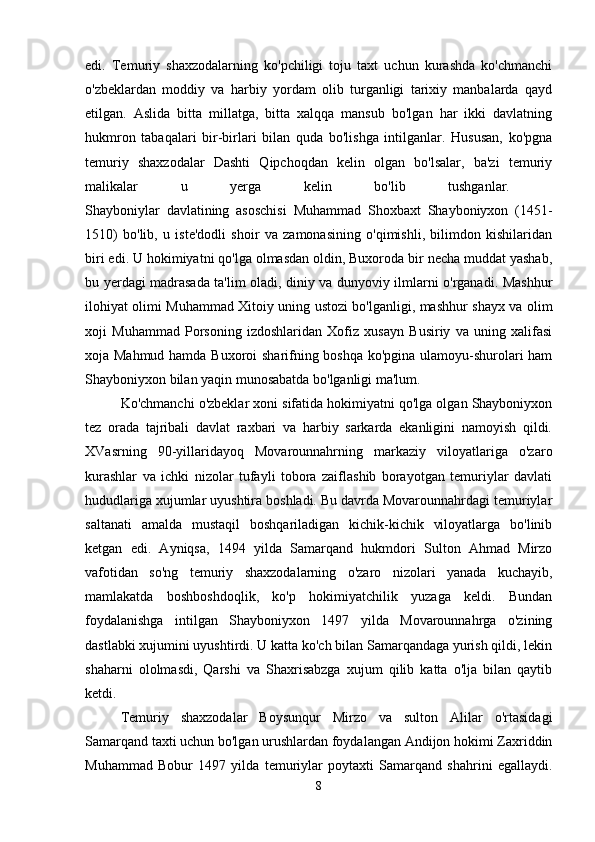 edi.   Temuriy   shaxzodalarning   ko'pchiligi   toju   taxt   uchun   kurashda   ko'chmanchi
o'zbeklardan   moddiy   va   harbiy   yordam   olib   turganligi   tarixiy   manbalarda   qayd
etilgan.   Aslida   bitta   millatga,   bitta   xalqqa   mansub   bo'lgan   har   ikki   davlatning
hukmron   tabaqalari   bir-birlari   bilan   quda   bo'lishga   intilganlar.   Hususan,   ko'pgna
temuriy   shaxzodalar   Dashti   Qipchoqdan   kelin   olgan   bo'lsalar,   ba'zi   temuriy
malikalar   u   yerga   kelin   bo'lib   tushganlar.  
Shayboniylar   davlatining   asoschisi   Muhammad   Shoxbaxt   Shayboniyxon   (1451-
1510)   bo'lib,   u   iste'dodli   shoir   va   zamonasining   o'qimishli,   bilimdon   kishilaridan
biri edi. U hokimiyatni qo'lga olmasdan oldin, Buxoroda bir necha muddat yashab,
bu yerdagi madrasada ta'lim oladi, diniy va dunyoviy ilmlarni o'rganadi. Mashhur
ilohiyat olimi Muhammad Xitoiy uning ustozi bo'lganligi, mashhur shayx va olim
xoji   Muhammad   Porsoning   izdoshlaridan   Xofiz   xusayn   Busiriy   va   uning   xalifasi
xoja Mahmud hamda Buxoroi sharifning boshqa ko'pgina ulamoyu-shurolari ham
Shayboniyxon bilan yaqin munosabatda bo'lganligi ma'lum. 
Ko'chmanchi o'zbeklar xoni sifatida hokimiyatni qo'lga olgan Shayboniyxon
tez   orada   tajribali   davlat   raxbari   va   harbiy   sarkarda   ekanligini   namoyish   qildi.
XVasrning   90-yillaridayoq   Movarounnahrning   markaziy   viloyatlariga   o'zaro
kurashlar   va   ichki   nizolar   tufayli   tobora   zaiflashib   borayotgan   temuriylar   davlati
hududlariga xujumlar uyushtira boshladi. Bu davrda Movarounnahrdagi temuriylar
saltanati   amalda   mustaqil   boshqariladigan   kichik-kichik   viloyatlarga   bo'linib
ketgan   edi.   Ayniqsa,   1494   yilda   Samarqand   hukmdori   Sulton   Ahmad   Mirzo
vafotidan   so'ng   temuriy   shaxzodalarning   o'zaro   nizolari   yanada   kuchayib,
mamlakatda   boshboshdoqlik,   ko'p   hokimiyatchilik   yuzaga   keldi.   Bundan
foydalanishga   intilgan   Shayboniyxon   1497   yilda   Movarounnahrga   o'zining
dastlabki xujumini uyushtirdi. U katta ko'ch bilan Samarqandaga yurish qildi, lekin
shaharni   ololmasdi,   Qarshi   va   Shaxrisabzga   xujum   qilib   katta   o'lja   bilan   qaytib
ketdi.
Temuriy   shaxzodalar   Boysunqur   Mirzo   va   sulton   Alilar   o'rtasidagi
Samarqand taxti uchun bo'lgan urushlardan foydalangan Andijon hokimi Zaxriddin
Muhammad   Bobur   1497   yilda   temuriylar   poytaxti   Samarqand   shahrini   egallaydi.
8 