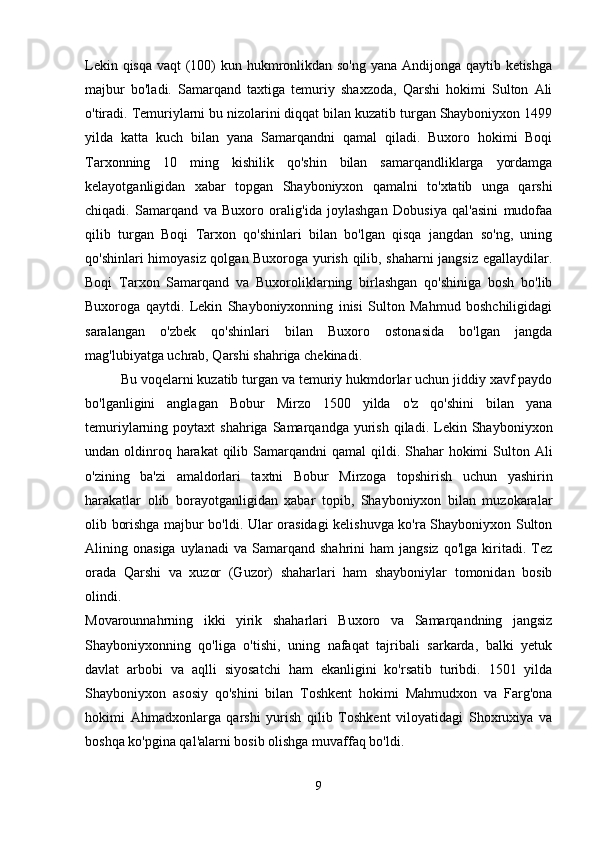 Lekin qisqa vaqt  (100)  kun hukmronlikdan so'ng yana Andijonga qaytib ketishga
majbur   bo'ladi.   Samarqand   taxtiga   temuriy   shaxzoda,   Qarshi   hokimi   Sulton   Ali
o'tiradi. Temuriylarni bu nizolarini diqqat bilan kuzatib turgan Shayboniyxon 1499
yilda   katta   kuch   bilan   yana   Samarqandni   qamal   qiladi.   Buxoro   hokimi   Boqi
Tarxonning   10   ming   kishilik   qo'shin   bilan   samarqandliklarga   yordamga
kelayotganligidan   xabar   topgan   Shayboniyxon   qamalni   to'xtatib   unga   qarshi
chiqadi.   Samarqand   va   Buxoro   oralig'ida   joylashgan   Dobusiya   qal'asini   mudofaa
qilib   turgan   Boqi   Tarxon   qo'shinlari   bilan   bo'lgan   qisqa   jangdan   so'ng,   uning
qo'shinlari himoyasiz qolgan Buxoroga yurish qilib, shaharni jangsiz egallaydilar.
Boqi   Tarxon   Samarqand   va   Buxoroliklarning   birlashgan   qo'shiniga   bosh   bo'lib
Buxoroga   qaytdi.   Lekin   Shayboniyxonning   inisi   Sulton   Mahmud   boshchiligidagi
saralangan   o'zbek   qo'shinlari   bilan   Buxoro   ostonasida   bo'lgan   jangda
mag'lubiyatga uchrab, Qarshi shahriga chekinadi. 
Bu voqelarni kuzatib turgan va temuriy hukmdorlar uchun jiddiy xavf paydo
bo'lganligini   anglagan   Bobur   Mirzo   1500   yilda   o'z   qo'shini   bilan   yana
temuriylarning  poytaxt   shahriga  Samarqandga  yurish  qiladi.  Lekin  Shayboniyxon
undan oldinroq harakat  qilib Samarqandni  qamal  qildi. Shahar  hokimi  Sulton Ali
o'zining   ba'zi   amaldorlari   taxtni   Bobur   Mirzoga   topshirish   uchun   yashirin
harakatlar   olib   borayotganligidan   xabar   topib,   Shayboniyxon   bilan   muzokaralar
olib borishga majbur bo'ldi. Ular orasidagi kelishuvga ko'ra Shayboniyxon Sulton
Alining  onasiga  uylanadi   va  Samarqand   shahrini   ham   jangsiz  qo'lga   kiritadi.  Tez
orada   Qarshi   va   xuzor   (Guzor)   shaharlari   ham   shayboniylar   tomonidan   bosib
olindi.  
Movarounnahrning   ikki   yirik   shaharlari   Buxoro   va   Samarqandning   jangsiz
Shayboniyxonning   qo'liga   o'tishi,   uning   nafaqat   tajribali   sarkarda,   balki   yetuk
davlat   arbobi   va   aqlli   siyosatchi   ham   ekanligini   ko'rsatib   turibdi.   1501   yilda
Shayboniyxon   asosiy   qo'shini   bilan   Toshkent   hokimi   Mahmudxon   va   Farg'ona
hokimi   Ahmadxonlarga   qarshi   yurish   qilib   Toshkent   viloyatidagi   Shoxruxiya   va
boshqa ko'pgina qal'alarni bosib olishga muvaffaq bo'ldi. 
9 