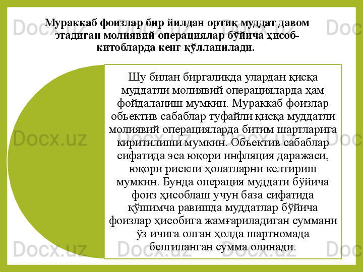 Мураккаб фоизлар бир йилдан ортиқ муддат давом 
этадиган молиявий операциялар  бўйича ҳисоб-
китобларда  кенг  қўлланилади . 
Шу билан	 биргаликда	 улардан	 қисқа	 
муддатли	
 молиявий	 операцияларда	 ҳам	 
фойдаланиш	
 мумкин.	  Мураккаб	 фоизлар	 
объектив	
 сабаблар	 туфайли	  қисқа	 муддатли	 
молиявий	
 операцияларда	  битим	 шартларига	 
киритилиши	
 мумкин.	 Объектив	 сабаблар	 
сифатида	
 эса	 юқори	 инфляция	 даражаси,	 
юқори	
 рискли	 ҳолатларни	 келтириш	 
мумкин.	
 Бунда	 операция	 муддати	 бўйича	 
фоиз	
 ҳисоблаш	 учун	 база	 сифатида	 
қўшимча	
 равишда	 муддатлар	 бўйича	 
фоизлар	
 ҳисобига	 жамғариладиган	 суммани	 
ўз	
 ичига	 олган	 ҳолда	 шартномада	 
белгиланган	
 сумма	 олинади.