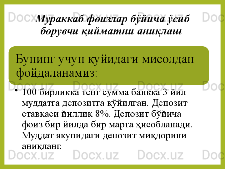 Мураккаб фоизлар бўйича ўсиб 
борувчи қийматни аниқлаш 
Бунинг 	учун	 	қуйидаги	 	мисолдан	 
фойдаланамиз:
•
100	
 бирликка	 тенг	 сумма	 банкка	 3	 йил	 
муддатга	
 депозитга	 қўйилган.	 Депозит	 
ставкаси	
 йиллик	 8%.	 Депозит	 бўйича	 
фоиз	
 бир	 йилда	 бир	 марта	 ҳисобланади.	 
Муддат	
 якунидаги	 депозит	 миқдорини	 
аниқланг. 