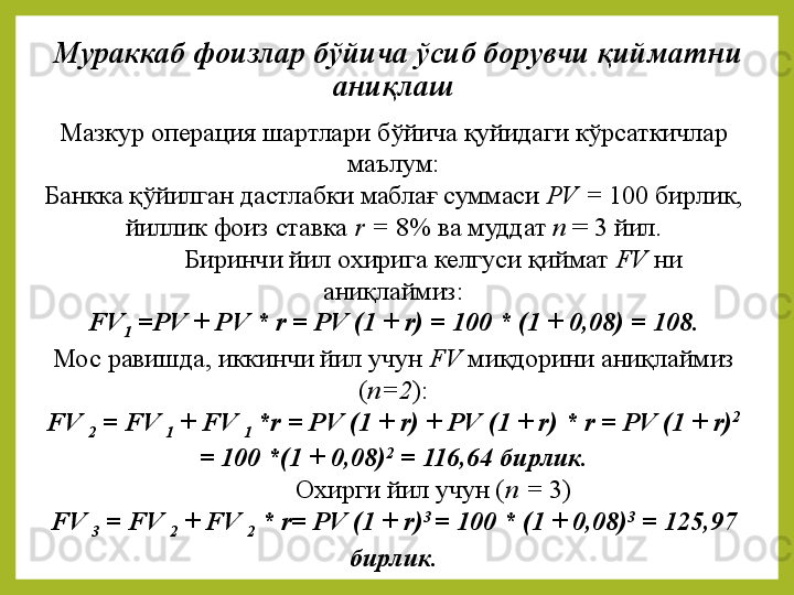 Мураккаб фоизлар бўйича ўсиб борувчи қийматни 
аниқлаш 
Мазкур операция	 шартлари	 бўйича	 қуйидаги	 кўрсаткичлар	 
маълум:
Банкка	
 қўйилган	 дастлабки	 маблағ	 суммаси	  PV  =  100	 бирлик,	 
йиллик	
 фоиз	 ставка	  r  =  8%	 ва	 муддат	  n  	=	 3	 йил.
Биринчи	
 йил	 охирига	 келгуси	 қиймат	  FV   ни	 
аниқлаймиз:
FV
1  = PV  +  PV  *  r  =  PV  (1 +  r ) = 100 * (1 + 0,08) = 108.
Мос	
 равишда,	 иккинчи	 йил	 учун	  FV   миқдорини	 аниқлаймиз  
( n =2 ) :
FV 
2  =  FV 
1  +  FV 
1  * r  =  PV  (1 +  r ) +  PV  (1 +  r ) *  r  =  PV  (1 +  r ) 2
 
= 100 *(1 + 0,08) 2
 = 116,64 бирлик.
Охирги	
 йил	 учун	 ( n  =  3)
FV 
3  =  FV 
2  +  FV 
2  *  r =  PV  (1 +  r ) 3 
= 100 * (1 + 0,08) 3
 = 125,97 
бирлик.
